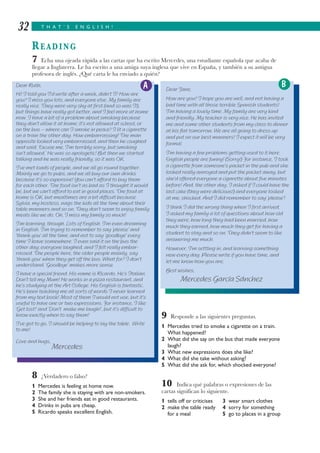 T H A T ’ S E N G L I S H !32
READING
7 Echa una ojeada rápida a las cartas que ha escrito Mercedes, una estudiante española que acaba de
llegar a Inglaterra. Le ha escrito a una amiga suya inglesa que vive en España, y también a su antigua
profesora de inglés. ¿Qué carta le ha enviado a quién?
8 ¿Verdadero o falso?
1 Mercedes is feeling at home now.
2 The family she is staying with are non-smokers.
3 She and her friends eat in good restaurants.
4 Drinks in pubs are cheap.
5 Ricardo speaks excellent English.
9 Responde a las siguientes preguntas.
1 Mercedes tried to smoke a cigarette on a train.
What happened?
2 What did she say on the bus that made everyone
laugh?
3 What new expressions does she like?
4 What did she take without asking?
5 What did she ask for, which shocked everyone?
10 Indica qué palabras o expresiones de las
cartas significan lo siguiente.
1 tells off or criticises 3 wear smart clothes
2 make the table ready 4 sorry for something
for a meal 5 go to places in a group
Dear Ruth,
Hi! I told you I’d write after a week, didn’t I? How are
you? I miss you lots, and everyone else. My family are
really nice. They were very shy at first (and so was I!),
but things have really got better, and I feel more at home
now. I have a bit of a problem about smoking because
they don’t allow it at home; it’s not allowed at school, or
on the bus – where can I smoke in peace? I lit a cigarette
on a train the other day. How embarrassing! The man
opposite looked very embarrassed, and then he coughed
and said, ‘Excuse me, I’m terribly sorry, but smoking
isn’t allowed.’ He was so apologetic! But then we started
talking and he was really friendly, so it was OK.
I’ve met loads of people, and we all go round together.
Mainly we go to pubs, and we all buy our own drinks
because it’s so expensive! You can’t afford to buy them
for each other. The food isn’t as bad as I thought it would
be, but we can’t afford to eat in good places. The food at
home is OK, but mealtimes are a bit difficult because
Sylvia, my hostess, nags the kids all the time about their
table manners and so on. They don’t seem to enjoy family
meals like we do. Oh, I miss my family so much!
I’m learning, though. Lots of English. I’m even dreaming
in English. I’m trying to remember to say ‘please’ and
‘thank you’ all the time, and not to say ‘goodbye’ every
time I leave somewhere. I even said it on the bus the
other day; everyone laughed, and I felt really embar-
rassed. The people here, the older people mainly, say
‘thank you’ when they get off the bus. What for? I don’t
understand. ‘Goodbye’ makes more sense.
I have a special friend. His name is Ricardo. He’s Italian.
Don’t tell my Mum! He works in a pizza restaurant, and
he’s studying at the Art College. His English is fantastic.
He’s been teaching me all sorts of words I never learned
from my text book! Most of them I would not use, but it’s
useful to have one or two expressions. For instance, I like
‘Get lost!’ and ‘Don’t make me laugh!’, but it’s difficult to
know exactly when to say them!
I’ve got to go, I should be helping to lay the table. Write
to me!
Love and hugs,
Mercedes
Dear Jane,
How are you? I hope you are well, and not having a
bad time with all those terrible Spanish students!
I’m having a lovely time. My family are very kind
and friendly. My teacher is very nice. He has invited
me and some other students from my class to dinner
at his flat tomorrow. We are all going to dress up
and put on our best manners! I expect it will be very
formal.
I’m having a few problems getting used to it here.
English people are funny! (Sorry!) For instance, I took
a cigarette from someone’s packet in the pub and she
looked really annoyed and put the packet away, but
she’d offered everyone a cigarette about five minutes
before! And, the other day, I asked if I could have the
last cake (they were delicious!) and everyone looked
at me, shocked. And I did remember to say ‘please’!
I think I did the wrong thing when I first arrived;
I asked my family a lot of questions about how old
they were, how long they had been married, how
much they earned, how much they get for having a
student to stay and so on. They didn’t seem to like
answering me much.
However, I’m settling in, and learning something
new every day. Please write if you have time, and
let me know how you are.
Best wishes,
Mercedes García Sánchez
A B
 