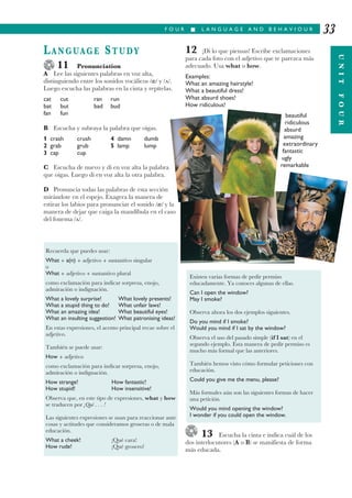 F O U R I L A N G U A G E A N D B E H A V I O U R
UNITFOUR
33
LANGUAGE STUDY
11 Pronunciation
A Lee las siguientes palabras en voz alta,
distinguiendo entre los sonidos vocálicos / / y / /.
Luego escucha las palabras en la cinta y repítelas.
cat cut ran run
bat but bad bud
fan fun
B Escucha y subraya la palabra que oigas.
1 crash crush 4 damn dumb
2 grab grub 5 lamp lump
3 cap cup
C Escucha de nuevo y di en voz alta la palabra
que oigas. Luego di en voz alta la otra palabra.
D Pronuncia todas las palabras de esta sección
mirándote en el espejo. Exagera la manera de
estirar los labios para pronunciar el sonido / / y la
manera de dejar que caiga la mandíbula en el caso
del fonema / /.
12 ¡Di lo que piensas! Escribe exclamaciones
para cada foto con el adjetivo que te parezca más
adecuado. Usa what o how.
Examples:
What an amazing hairstyle!
What a beautiful dress!
What absurd shoes!
How ridiculous!
beautiful
ridiculous
absurd
amazing
extraordinary
fantastic
ugly
remarkable
13 Escucha la cinta e indica cuál de los
dos interlocutores (A o B) se manifiesta de forma
más educada.
Recuerda que puedes usar:
What + a(n) + adjetivo + sustantivo singular
o
What + adjetivo + sustantivo plural
como exclamación para indicar sorpresa, enojo,
admiración o indignación.
What a lovely surprise! What lovely presents!
What a stupid thing to do! What unfair laws!
What an amazing idea! What beautiful eyes!
What an insulting suggestion! What patronising ideas!
En estas expresiones, el acento principal recae sobre el
adjetivo.
También se puede usar:
How + adjetivo
como exclamación para indicar sorpresa, enojo,
admiración o indignación.
How strange! How fantastic!
How stupid! How insensitive!
Observa que, en este tipo de expresiones, what y how
se traducen por ¡Qué . . . !
Las siguientes expresiones se usan para reaccionar ante
cosas y actitudes que consideramos groseras o de mala
educación.
What a cheek! ¡Qué cara!
How rude! ¡Qué grosero!
Existen varias formas de pedir permiso
educadamente. Ya conoces algunas de ellas.
Can I open the window?
May I smoke?
Observa ahora los dos ejemplos siguientes.
Do you mind if I smoke?
Would you mind if I sat by the window?
Observa el uso del pasado simple (if I sat) en el
segundo ejemplo. Esta manera de pedir permiso es
mucho más formal que las anteriores.
También hemos visto cómo formular peticiones con
educación.
Could you give me the menu, please?
Más formales aún son las siguientes formas de hacer
una petición.
Would you mind opening the window?
I wonder if you could open the window.
 