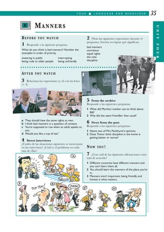 F O U R I L A N G U A G E A N D B E H A V I O U R
UNITFOUR
35
BEFORE YOU WATCH
1 Responde a la siguiente pregunta.
What do you think is bad manners? Number the
examples in order of priority.
swearing in public interrupting
being rude to older people being unfriendly
2 Oirás las siguientes expresiones durante el
programa. Intenta averiguar qué significan.
bad manners
courteous
equal rights
the vote
discipline
MANNERS
AFTER YOU WATCH
3 Relaciona las expresiones (a–d) con las fotos
(1–4).
a They should have the same rights as men.
b I think bad manners is a question of context.
c You’re supposed to rise when an adult speaks to
you.
d Would you like a cup of tea?
4 Street interviews
¿Cuáles de las situaciones siguientes se mencionan
en las entrevistas? ¿Cuál es el problema en cada
una de ellas?
5 From the archive
Responde a las siguientes preguntas.
1 What did Martha’s mother use to think about
Bill?
2 Why did she seem friendlier than usual?
6 News from the past
Responde a las siguientes preguntas.
1 Name two of Mrs Pankhurst’s opinions.
2 Does Trevor think discipline in the home is
getting better or worse?
NOW YOU!
7 ¿Con cuál de las siguientes afirmaciones estás
más de acuerdo?
1 Different countries have different manners and
you can’t learn them all.
2 You should learn the manners of the place you’re
in.
3 Manners aren’t important; being friendly and
honest is what matters.
1
3
2
4
B •••
 
