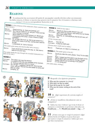 T H A T ’ S E N G L I S H !36
READING
8 A continuación hay un resumen del guión de una popular comedia televisiva sobre un restaurante.
En dicho extracto, el cliente se muestra muy grosero con el camarero. Lee el resumen y relaciona cada
escena (1–4) con su correspondiente ilustración (a–d).
9 Responde a las siguientes preguntas.
1 Why was the customer in a hurry?
2 Why didn’t he like his table?
3 How did he pay for his meal?
4 Why was the waiter smiling at the end of the
meal?
10 A ¿Qué expresiones de cortesía emplea el
camarero?
B ¿Cómo se manifiesta educadamente ante su
compañero?
C Indica las cinco ‘órdenes’ que le da el cliente al
camarero y conviértelas en peticiones educadas con
Could you . . . ? y Would you mind + -ing . . . ?
11 ¿Cómo crees que se vengó el camarero? ¿Qué
habrías hecho tú? Explica en pocas frases por
qué razón se vengó el camarero e indica qué crees
que hizo exactamente.
SCENE 1 [The entrance of the restaurant. Enter customer and
three friends.]
WAITER Good evening, sir. Have you booked, sir?CUSTOMER No. Find us a table for six, will you? There are twomore coming in a minute.WAITER We’re rather busy at the moment, sir. Would youmind waiting here while I check if there’s a tableavailable?
CUSTOMER Oh, all right. But hurry up. We’ve got tickets for ashow which starts in an hour, and we don’t want tobe late.
WAITER I understand, sir. Just a moment.[The waiter goes away and returns after half a minute.]WAITER If you would like to come this way, sir. We have atable for six over here.
[The waiter leads the way through the crowded restaurant to a
table at the rear.]
SCENE 2
CUSTOMER This table’s too near the kitchen!WAITER I’m afraid it’s the only one available at the moment,sir. And you said you were in a hurry. . .CUSTOMER Oh, all right. I suppose it will be OK. Give me thatmenu, will you? And tell the wine waiter to come andtake our order.WAITER Certainly, sir.
SCENE 3 [Half an hour later.]
WAITER Would you like to order dessert now, sir?CUSTOMER I don’t want any dessert, and neither do my friends.We’ll have coffee. Now.WAITER Certainly, sir. And would you like the bill now, sir?
CUSTOMER Yes.
[A few minutes later]
WAITER Your bill, sir.CUSTOMER I’ll pay by credit card.
[Throws down credit card on table.]
WAITER Thank you, sir. Back in a moment, sir.
SCENE 4 [The waiter goes to the till.]
WAITER Could you take this card, please, Tony? It’s for table17.
CASHIER Right. I expect you’ll be glad to see the back of him.
WAITER You’re dead right! I’ve had my revenge, though.
CASHIER Really? Did you put something in his coffee?WAITER I’m not telling you!
[He walks away, smiling.]
 