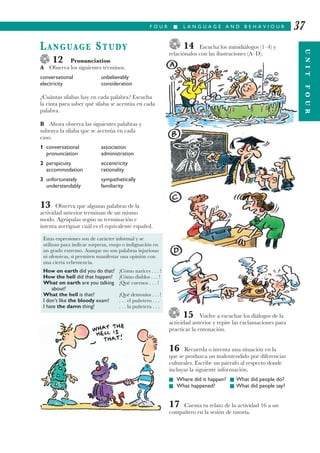 14 Escucha los minidiálogos (1–4) y
relaciónalos con las ilustraciones (A–D).
15 Vuelve a escuchar los diálogos de la
actividad anterior y repite las exclamaciones para
practicar la entonación.
16 Recuerda o inventa una situación en la
que se produzca un malentendido por diferencias
culturales. Escribe un párrafo al respecto donde
incluyas la siguiente información.
I Where did it happen? I What did people do?
I What happened? I What did people say?
17 Cuenta tu relato de la actividad 16 a un
compañero en la sesión de tutoría.
F O U R I L A N G U A G E A N D B E H A V I O U R 37
LANGUAGE STUDY
12 Pronunciation
A Observa los siguientes términos.
conversational unbelievably
electricity consideration
¿Cuántas sílabas hay en cada palabra? Escucha
la cinta para saber qué sílaba se acentúa en cada
palabra.
B Ahora observa las siguientes palabras y
subraya la sílaba que se acentúa en cada
caso.
1 conversational association
pronunciation administration
2 perspicuity eccentricity
accommodation rationality
3 unfortunately sympathetically
understandably familiarity
13 Observa que algunas palabras de la
actividad anterior terminan de un mismo
modo. Agrúpalas según su terminación e
intenta averiguar cuál es el equivalente español.
Estas expresiones son de carácter informal y se
utilizan para indicar sorpresa, enojo o indignación en
un grado extremo. Aunque no son palabras injuriosas
ni ofensivas, sí permiten manifestar una opinión con
una cierta vehemencia.
How on earth did you do that? ¡Cómo narices . . . !
How the hell did that happen? ¡Cómo diablos . . . !
What on earth are you talking ¡Qué cuernos . . . !
about?
What the hell is that? ¡Qué demonios . . . !
I don’t like the bloody exam! . . . el puñetero . . .
I hate the damn thing! . . . la puñetera . . . UNITFOUR
 