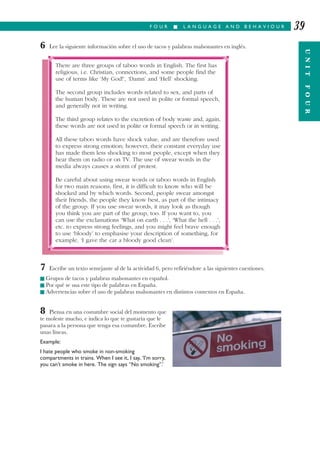 F O U R I L A N G U A G E A N D B E H A V I O U R
UNITFOUR
39
6 Lee la siguiente información sobre el uso de tacos y palabras malsonantes en inglés.
7 Escribe un texto semejante al de la actividad 6, pero refiriéndote a las siguientes cuestiones.
I Grupos de tacos y palabras malsonantes en español.
I Por qué se usa este tipo de palabras en España.
I Advertencias sobre el uso de palabras malsonantes en distintos contextos en España.
8 Piensa en una costumbre social del momento que
te moleste mucho, e indica lo que te gustaría que le
pasara a la persona que tenga esa costumbre. Escribe
unas líneas.
Example:
I hate people who smoke in non-smoking
compartments in trains. When I see it, I say, ‘I’m sorry,
you can’t smoke in here. The sign says “No smoking”.’
There are three groups of taboo words in English. The first has
religious, i.e. Christian, connections, and some people find the
use of terms like ‘My God!’, ‘Damn’ and ‘Hell’ shocking.
The second group includes words related to sex, and parts of
the human body. These are not used in polite or formal speech,
and generally not in writing.
The third group relates to the excretion of body waste and, again,
these words are not used in polite or formal speech or in writing.
All these taboo words have shock value, and are therefore used
to express strong emotion; however, their constant everyday use
has made them less shocking to most people, except when they
hear them on radio or on TV. The use of swear words in the
media always causes a storm of protest.
Be careful about using swear words or taboo words in English
for two main reasons; first, it is difficult to know who will be
shocked and by which words. Second, people swear amongst
their friends, the people they know best, as part of the intimacy
of the group. If you use swear words, it may look as though
you think you are part of the group, too. If you want to, you
can use the exclamations ‘What on earth . . .’, ‘What the hell . . .’,
etc. to express strong feelings, and you might feel brave enough
to use ‘bloody’ to emphasise your description of something, for
example, ‘I gave the car a bloody good clean’.
 
