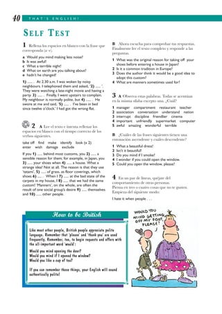 B Ahora escucha para comprobar tus respuestas.
Finalmente lee el texto completo y responde a las
preguntas.
1 What was the original reason for taking off your
shoes before entering a house in Japan?
2 Is it a common tradition in Europe?
3 Does the author think it would be a good idea to
adopt this custom?
4 What are manners sometimes used for?
3 A Observa estas palabras. Todas se acentúan
en la misma sílaba excepto una. ¿Cuál?
1 manager compartment restaurant teacher
2 association conversation understand nation
3 interrupt discipline friendlier cinema
4 important unfriendly supermarket computer
5 awful amazing wonderful terrible
B ¿Cuáles de las frases siguientes tienen una
entonación ascendente y cuáles descendente?
1 What a beautiful dress!
2 Isn’t it beautiful!
3 Do you mind if I smoke?
4 I wonder if you could open the window.
5 Could you open the window, please?
4 En un par de líneas, quéjate del
comportamiento de otras personas.
Piensa en tres o cuatro cosas que no te gusten.
Empieza del siguiente modo:
I hate it when people . . .
1 Rellena los espacios en blanco con la frase que
corresponda (a–e).
a Would you mind making less noise?
b It was awful!
c What a terrible night!
d What on earth are you talking about?
e hadn’t he changed!
1) ...... . At 2.30 a.m. I was woken by noisy
neighbours. I telephoned them and asked, ‘2) ...... ’.
They were watching a late-night movie and having a
party. 3) ...... . Finally, I went upstairs to complain.
My neighbour is normally polite, but 4) ...... . He
swore at me and said, ‘5) ...... . I’ve been in bed
since twelve o’clock.’ I had got the wrong flat.
2 A Lee el texto e intenta rellenar los
espacios en blanco con el tiempo correcto de los
verbos siguientes.
take off find make identify look (x 2)
enter wish damage exclude
If you 1) ...... behind most customs, you 2) ...... a
sensible reason for them; for example, in Japan, you
3) ...... your shoes when 4) ...... a house. What a
strange idea! Not at all. The reason is that they use
‘tatami’, 5) ...... of grass, as floor coverings, which
shoes 6) ..... . When I 7) ...... at the bad state of the
carpets in my house, I 8) ...... that we had the same
custom! ‘Manners’, on the whole, are often the
result of one social group’s desire 9) ...... themselves
and 10) ...... other people.
T H A T ’ S E N G L I S H !40
SELF TEST
Like most other people, British people appreciate polite
language. Remember that ‘please’ and ‘thank you’ are used
frequently. Remember, too, to begin requests and offers with
the all-important word ‘would’:
Would you mind opening the door?
Would you mind if I opened the window?
Would you like a cup of tea?
If you can remember these things, your English will sound
authentically polite!
How to be British
 