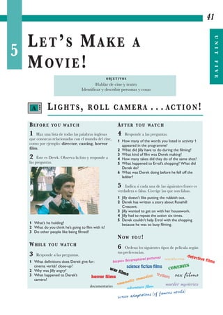 5
LET’S MAKE A
MOVIE!
41
UNITFIVE
LIGHTS, ROLL CAMERA . . . ACTION!
BEFORE YOU WATCH
1 Haz una lista de todas las palabras inglesas
que conozcas relacionadas con el mundo del cine,
como por ejemplo: director, casting, horror
film.
2 Éste es Derek. Observa la foto y responde a
las preguntas.
1 What’s he holding?
2 What do you think he’s going to film with it?
3 Do other people like being filmed?
WHILE YOU WATCH
3 Responde a las preguntas.
1 What definitions does Derek give for:
cinema verité? close-up?
2 Why was Jilly angry?
3 What happened to Derek’s
camera?
AFTER YOU WATCH
4 Responde a las preguntas.
1 How many of the words you listed in activity 1
appeared in the programme?
2 What did Jilly have to do during the filming?
3 What kind of film was Derek making?
4 How many takes did they do of the same shot?
5 What happened to Errol’s shopping? What did
Derek do?
6 What was Derek doing before he fell off the
ladder?
5 Indica si cada una de las siguientes frases es
verdadera o falsa. Corrige las que son falsas.
1 Jilly doesn’t like putting the rubbish out.
2 Derek has written a story about Rosehill
Crescent.
3 Jilly wanted to get on with her housework.
4 Jilly had to repeat the action six times.
5 Derek couldn’t help Errol with the shopping
because he was so busy filming.
NOW YOU!
6 Ordena los siguientes tipos de película según
tus preferencias.
O B J E T I VO S
Hablar de cine y teatro
Identificar y describir personas y cosas
westerns
detective films
sex films
war films
screen adaptations (of famous novels)
biopics (biographical pictures)
science fiction films
COMEDIES
romantic comedies thrillers
documentaries
horror films
adventure films murder mysteries
A •••
 