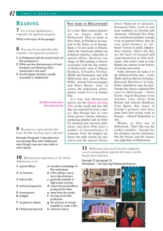 T H A T ’ S E N G L I S H !42
READING
7 Lee el texto rápidamente y
responde a la siguiente pregunta.
What is the topic of the passage?
8 Tras una lectura más detenida,
responde a las siguientes preguntas.
1 Is Hollywood still the actual centre of
film production?
2 What are the characteristics of both
European and American films
mentioned in the text?
3 Are European directors usually
successful in Hollywood?
the films which earn
the most money
9 Resume los cuatro párrafos del
texto. Escribe una frase para cada uno.
Example: Paragraph 1 describes how
we associate films with Hollywood,
even though many are now made in
other places.
10 Relaciona las expresiones (1–8) con las
definiciones (a–h).
1 special effects a excellent knowledge of
film techniques
2 on location b a film telling a story,
not a documentary
3 feature film c generally available in
high-street cinemas
4 technical expertise d visual and sound effects
produced for films
5 home-grown e away from the studio
6 budgets f the top of the film
profession
7 on general release g the amount of money
available to make a film
8 Hollywood big time h national cinema
11 Relaciona cada una de las fotos siguientes
con el correspondiente párrafo del texto y escribe
un pie para cada una.
Example: D (paragraph 3)
Almodóvar – the next big Hollywood director.
NOT MADE IN HOLLYWOOD!
It’s a fact. Most motion pictures
are no longer made in
Hollywood. They’re made in
New York, in Florida or on loca-
tion in the States or in Europe.
Quite a lot are made in Britain,
where the Americans admire our
technical expertise, especially in
special effects. However, our
image of film making is forever
associated with the big studios
of Hollywood, such as Warner
Brothers, Columbia Tri-Star,
MGM and Paramount, and with
Hollywood stars, such as Bruce
Willis, Arnold Schwarzenegger
and Demi Moore. And, of
course, the widescreen, stereo-
phonic sound, b-i-i-i-g feature
film.
It’s true that Hollywood
movies are the highest grossing
films in the world and also that
they are exported to every coun-
try. But Europe has its own
home-grown cinema industry,
producing popular and art films
for national and overseas audi-
ences, and these films have a
number of characteristics in
common. First, the budgets are
lower, the wide screens are nar-
rower and the special effects
fewer. Deprived of spectacle,
European films seem to put
more emphasis on storyline and
character. Although few films
are considered popular enough
to be on general release, they do
very good business as ‘art-
house’ movies in small, indepen-
dent cinemas. Above all, they
are the basis of research and
experimentation in film tech-
nique, and names such as Luis
Buñuel are famous in the history
of cinema innovation.
Some directors do make it to
the Hollywood big time – Louis
Malle and Luc Besson in France,
Bernardo Bertolucci in Italy.
Pedro Almodóvar may be next.
Europe has always exported film
stars to Hollywood – Greta
Garbo, Ingrid Bergman from
Sweden, Cary Grant from
Britain and Antonio Banderas
from Spain. But many of
Europe’s greatest stars have
done their best acting work in
Europe – Gérard Depardieu is
one.
Maybe, as they say in
Hollywood, ‘That’s the way the
cookie crumbles’. Europe has
the art-house success and prizes,
but the Oscars and the money
stay right there in Hollywood.
A
B
C
D
 