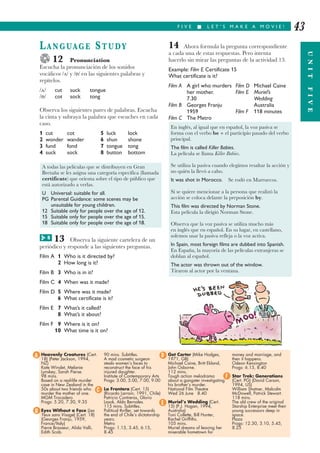 F I V E I L E T ’ S M A K E A M O V I E !
UNITFIVE
43
LANGUAGE STUDY
12 Pronunciation
Escucha la pronunciación de los sonidos
vocálicos / / y / / en las siguientes palabras y
repítelos.
/ / cut suck tongue
/ / cot sock tong
Observa los siguientes pares de palabras. Escucha
la cinta y subraya la palabra que escuches en cada
caso.
1 cut cot 5 luck lock
2 wonder wander 6 shun shone
3 fund fond 7 tongue tong
4 suck sock 8 button bottom
13 Observa la siguiente cartelera de un
periódico y responde a las siguientes preguntas.
Film A 1 Who is it directed by?
2 How long is it?
Film B 3 Who is in it?
Film C 4 When was it made?
Film D 5 Where was it made?
6 What certificate is it?
Film E 7 What’s it called?
8 What’s it about?
Film F 9 Where is it on?
10 What time is it on?
14 Ahora formula la pregunta correspondiente
a cada una de estas respuestas. Pero intenta
hacerlo sin mirar las preguntas de la actividad 13.
Example: Film E Certificate 15
What certificate is it?
Film A A girl who murders Film D Michael Caine
her mother. Film E Muriel’s
7.30 Wedding
Film B Georges Franju Australia
1959 Film F 118 minutes
Film C The Metro
En inglés, al igual que en español, la voz pasiva se
forma con el verbo be + el participio pasado del verbo
principal.
The film is called Killer Babies.
La película se llama Killer Babies.
Se utiliza la pasiva cuando elegimos resaltar la acción y
no quién la llevó a cabo.
It was shot in Morocco. Se rodó en Marruecos.
Si se quiere mencionar a la persona que realizó la
acción se coloca delante la preposición by.
This film was directed by Norman Stone.
Esta película la dirigió Norman Stone.
Observa que la voz pasiva se utiliza mucho más
en inglés que en español. En su lugar, en castellano,
solemos usar la pasiva refleja o la voz activa.
In Spain, most foreign films are dubbed into Spanish.
En España, la mayoría de las películas extranjeras se
doblan al español.
The actor was thrown out of the window.
Tiraron al actor por la ventana.
A todas las películas que se distribuyen en Gran
Bretaña se les asigna una categoría específica (llamada
certificate) que orienta sobre el tipo de público que
está autorizado a verlas.
U Universal: suitable for all.
PG Parental Guidance: some scenes may be
unsuitable for young children.
12 Suitable only for people over the age of 12.
15 Suitable only for people over the age of 15.
18 Suitable only for people over the age of 18.
Heavenly Creatures (Cert.
18) (Peter Jackson, 1994,
NZ)
Kate Winslet, Melanie
Lynskey, Sarah Pierse.
98 mins.
Based on a real-life murder
case in New Zealand in the
50s about two friends who
murder the mother of one.
MGM Trocadero
Progs: 5.20, 7.30, 9.35
Eyes Without a Face (Les
Yeux sans Visage) (Cert. 18)
(Georges Franju, 1959,
France/Italy)
Pierre Brasseur, Alida Valli,
Edith Scob.
90 mins. Subtitles.
A mad cosmetic surgeon
steals women’s faces to
reconstruct the face of his
injured daughter.
Institute of Contemporary Arts
Progs: 3.00, 5.00, 7.00, 9.00
La Frontera (Cert. 15)
(Ricardo Larrain, 1991, Chile)
Patricio Contreras, Glorio
Lasok, Aldo Bernales.
115 mins. Subtitles.
Political thriller, set towards
the end of Chile’s dictatorship
years.
Metro
Progs: 1.15, 3.45, 6.15,
8.45
Get Carter (Mike Hodges,
1971, GB)
Michael Caine, Britt Ekland,
John Osborne.
112 mins.
Tough action melodrama
about a gangster investigating
his brother’s murder.
National Film Theatre
Wed 26 June 8.40
Muriel’s Wedding (Cert.
15) (P.J. Hogan, 1994,
Australia)
Toni Collette, Bill Hunter,
Rachel Griffiths.
105 mins.
Muriel dreams of leaving her
miserable hometown for
money and marriage, and
then it happens.
Odeon Kensington
Progs: 6.15, 8.40
Star Trek: Generations
(Cert. PG) (David Carson,
1994, US)
William Shatner, Malcolm
McDowell, Patrick Stewart.
118 mins.
The old crew of the original
Starship Enterprise meet their
young successors deep in
space.
Plaza
Progs: 12.30, 3.10, 5.45,
8.25
A
B
C
D
E
F
8G
 