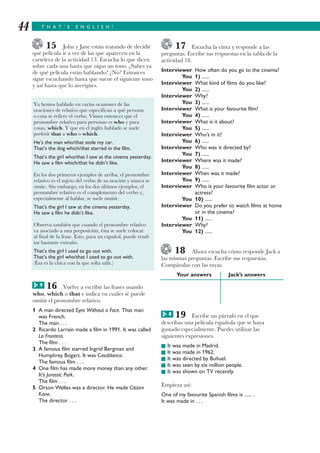 T H A T ’ S E N G L I S H !44
15 John y Jane están tratando de decidir
qué película ir a ver de las que aparecen en la
cartelera de la actividad 13. Escucha lo que dicen
sobre cada una hasta que oigas un tono. ¿Sabes ya
de qué película están hablando? ¿No? Entonces
sigue escuchando hasta que suene el siguiente tono
y así hasta que lo averigües.
16 Vuelve a escribir las frases usando
who, which o that e indica en cuáles se puede
omitir el pronombre relativo.
1 A man directed Eyes Without a Face. That man
was French.
The man . . .
2 Ricardo Larrain made a film in 1991. It was called
La Frontera.
The film . . .
3 A famous film starred Ingrid Bergman and
Humphrey Bogart. It was Casablanca.
The famous film . . .
4 One film has made more money than any other.
It’s Jurassic Park.
The film . . .
5 Orson Welles was a director. He made Citizen
Kane.
The director . . .
17 Escucha la cinta y responde a las
preguntas. Escribe tus respuestas en la tabla de la
actividad 18.
Interviewer How often do you go to the cinema?
You 1) ......
Interviewer What kind of films do you like?
You 2) ......
Interviewer Why?
You 3) ......
Interviewer What is your favourite film?
You 4) ......
Interviewer What is it about?
You 5) ......
Interviewer Who’s in it?
You 6) ......
Interviewer Who was it directed by?
You 7) ......
Interviewer Where was it made?
You 8) ......
Interviewer When was it made?
You 9) ......
Interviewer Who is your favourite film actor or
actress?
You 10) ......
Interviewer Do you prefer to watch films at home
or in the cinema?
You 11) ......
Interviewer Why?
You 12) ......
18 Ahora escucha cómo responde Jack a
las mismas preguntas. Escribe sus respuestas.
Compáralas con las tuyas.
Your answers Jack’s answers
19 Escribe un párrafo en el que
describas una película española que te haya
gustado especialmente. Puedes utilizar las
siguientes expresiones.
I It was made in Madrid.
I It was made in 1962.
I It was directed by Buñuel.
I It was seen by six million people.
I It was shown on TV recently.
Empieza así:
One of my favourite Spanish films is ...... .
It was made in . . .
Ya hemos hablado en varias ocasiones de las
oraciones de relativo que especifican a qué persona
o cosa se refiere el verbo. Vimos entonces que el
pronombre relativo para personas es who y para
cosas, which. Y que en el inglés hablado se suele
preferir that a who o which.
He’s the man who/that stole my car.
That’s the dog which/that starred in the film.
That’s the girl who/that I saw at the cinema yesterday.
He saw a film which/that he didn’t like.
En los dos primeros ejemplos de arriba, el pronombre
relativo es el sujeto del verbo de su oración y nunca se
omite. Sin embargo, en los dos últimos ejemplos, el
pronombre relativo es el complemento del verbo y,
especialmente al hablar, se suele omitir.
That’s the girl I saw at the cinema yesterday.
He saw a film he didn’t like.
Observa también que cuando el pronombre relativo
va asociado a una preposición, ésta se suele colocar
al final de la frase. Esto, para un español, puede resul-
tar bastante extraño.
That’s the girl I used to go out with.
That’s the girl who/that I used to go out with.
(Ésa es la chica con la que solía salir.)
9G
8G
 