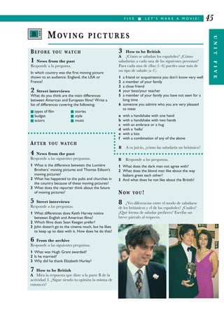 F I V E I L E T ’ S M A K E A M O V I E !
UNITFIVE
45
BEFORE YOU WATCH
1 News from the past
Responde a la pregunta.
In which country was the first moving picture
shown to an audience: England, the USA or
France?
2 Street interviews
What do you think are the main differences
between American and European films? Write a
list of differences covering the following:
I types of film I stories
I budget I style
I actors I music
3 How to be British
A ¿Cómo se saludan los españoles? ¿Cómo
saludarías a cada una de las siguientes personas?
Para cada una de ellas (1–6) puedes usar más de
un tipo de saludo (a–f ).
1 a friend or acquaintance you don’t know very well
2 a member of your family
3 a close friend
4 your boss/your teacher
5 a member of your family you have not seen for a
long time
6 someone you admire who you are very pleased
to meet
a with a handshake with one hand
b with a handshake with two hands
c with an embrace or a hug
d with a ‘hello’
e with a kiss
f with a combination of any of the above
B A tu juicio, ¿cómo las saludaría un británico?
MOVING PICTURES
AFTER YOU WATCH
4 News from the past
Responde a las siguientes preguntas.
1 What is the difference between the Lumière
Brothers’ moving pictures and Thomas Edison’s
moving pictures?
2 What has happened to the pubs and churches in
the country because of these moving pictures?
3 What does the reporter think about the future
of moving pictures?
5 Street interviews
Responde a las preguntas.
1 What differences does Keith Harvey notice
between English and American films?
2 Which films does Sean Keegan prefer?
3 John doesn’t go to the cinema much, but he likes
to keep up to date with it. How does he do that?
6 From the archive
Responde a las siguientes preguntas.
1 What was Hugh Grant awarded?
2 Is he married?
3 Why did he thank Elizabeth Hurley?
7 How to be British
A Mira la respuesta que diste a la parte B de la
actividad 3. ¿Sigue siendo tu opinión la misma de
entonces?
B Responde a las preguntas.
1 What does the dark man not agree with?
2 What does the blond man like about the way
Italians greet each other?
3 And what does he not like about the British?
NOW YOU!
8 ¿Ves diferencias entre el modo de saludarse
de los británicos y el de los españoles? ¿Cuáles?
¿Qué forma de saludar prefieres? Escribe un
breve párrafo al respecto.
B •••
 