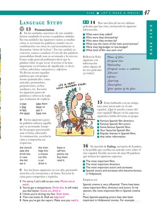 UNITFIVE
14 Haz una lista de las tres últimas
películas que has visto, incluyendo la siguiente
información.
I What were they called?
I Who were they directed by?
I Who were they written by?
I What was the name of the main actor/actress?
I Were they big-budget or low-budget?
I What kind of film was each one?
Rellena la ficha
siguiente con
información
sobre alguna de
las tres películas
(¡o todas!).
15 Estás hablando con un amigo
tuyo muy interesado en el cine
español. ¿Qué le puedes contar del
cine español? Básate en los aspectos
siguientes; habla del tema en grupo.
I Famous Spanish film directors.
I Famous Spanish film actors.
I Some famous Spanish films.
I Your favourite Spanish film.
I Popular themes in Spanish films.
I Any other information.
16 El cineclub de Ealing, un barrio de Londres,
te ha pedido que escribas un artículo corto sobre el
cine español. Escribe un texto de unas 90 palabras
que incluya los siguientes aspectos.
I The most important films.
I The most important directors.
I The most important actors and actresses.
I Spanish actors and actresses who became famous
in Hollywood.
Empieza así:
Spanish cinema is very influential. There have been
many important films, directors and actors. In my
opinion, the most important film in Spanish cinema
is . . .
Many Spanish-speaking actors have also been
important in Hollywood movies. For example, . . .
F I V E I L E T ’ S M A K E A M O V I E ! 47
LANGUAGE STUDY
13 Pronunciation
A En las unidades anteriores de este módulo
hemos estudiado el acento en palabras aisladas.
En esta unidad y las siguientes vamos a estudiar
cómo se acentúan las palabras cuando van en
combinación con otras, lo cual normalmente se
denomina ‘ritmo de la frase’. En esta unidad, en
concreto, vamos a analizar el caso de dos palabras
monosílabas donde una va acentuada y la otra no.
Como regla general podríamos decir que la
palabra sobre la que recae el acento es la más
importante en términos de significado, es decir,
verbos, adverbios, sustantivos y adjetivos.
No llevan acento aquellas
palabras que son propia-
mente gramaticales, como
artículos, pronombres,
preposiciones, verbos
auxiliares, etc. Escucha
los siguientes pares de
palabras y observa la regla
que acabamos de explicar.
a man take them
a dog leave us
at last put it
the team have one
B En los siguientes pares
de palabras subraya aquélla
que va acentuada. Luego
lee los grupos procurando
usar el ritmo adecuado.
A continuación, escucha la
cinta y comprueba tus
respuestas.
the church the train leave it
take this help him tell him
drink this a mouse phone me
in case cut this buy them
the kid a car read it
eat it drink it
C Lee las frases siguientes en voz alta, prestando
atención a la entonación y al ritmo. Escucha la
cinta para comprobar y repítelas.
1 I’m sorry, I can’t talk to you now. Phone me at
work.
2 You’ve got a temperature. Drink this. It will make
you feel better. Come on, drink it.
3 I think you’re driving too fast. Slow down.
4 That man looks ill. Shall we help him?
5 Now you’ve got the report. Make sure you read it.
Name of film:
Original title:
Nationality:
Original version or subtitled:
Director:
Writer:
Starring:
Description:
Your opinion of the film:
UNITFIVE
8G
 