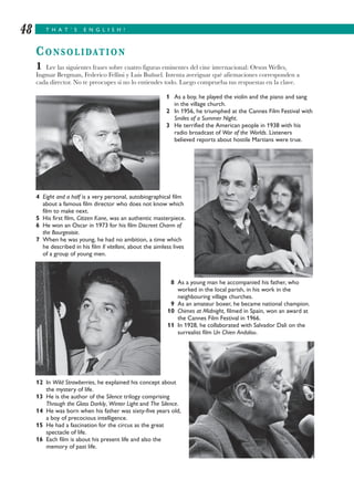T H A T ’ S E N G L I S H !48
CONSOLIDATION
1 Lee las siguientes frases sobre cuatro figuras eminentes del cine internacional: Orson Welles,
Ingmar Bergman, Federico Fellini y Luis Buñuel. Intenta averiguar qué afirmaciones corresponden a
cada director. No te preocupes si no lo entiendes todo. Luego comprueba tus respuestas en la clave.
1 As a boy, he played the violin and the piano and sang
in the village church.
2 In 1956, he triumphed at the Cannes Film Festival with
Smiles of a Summer Night.
3 He terrified the American people in 1938 with his
radio broadcast of War of the Worlds. Listeners
believed reports about hostile Martians were true.
4 Eight and a half is a very personal, autobiographical film
about a famous film director who does not know which
film to make next.
5 His first film, Citizen Kane, was an authentic masterpiece.
6 He won an Oscar in 1973 for his film Discreet Charm of
the Bourgeoisie.
7 When he was young, he had no ambition, a time which
he described in his film Il vitelloni, about the aimless lives
of a group of young men.
8 As a young man he accompanied his father, who
worked in the local parish, in his work in the
neighbouring village churches.
9 As an amateur boxer, he became national champion.
10 Chimes at Midnight, filmed in Spain, won an award at
the Cannes Film Festival in 1966.
11 In 1928, he collaborated with Salvador Dalí on the
surrealist film Un Chien Andalou.
12 In Wild Strawberries, he explained his concept about
the mystery of life.
13 He is the author of the Silence trilogy comprising
Through the Glass Darkly, Winter Light and The Silence.
14 He was born when his father was sixty-five years old,
a boy of precocious intelligence.
15 He had a fascination for the circus as the great
spectacle of life.
16 Each film is about his present life and also the
memory of past life.
 