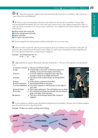 2 Escucha lo que dice alguien acerca de uno de los directores de la actividad 1. ¿De cuál de los
cuatro directores está hablando?
3 A Vuelve a leer la información sobre los cuatro directores de cine de la actividad 1. Luego elige
una personalidad del mundo del cine o del teatro que conozcas bien y haz algunas anotaciones sobre su
vida, que luego te puedan servir de base para contársela a tus compañeros de tutoría. Incluye la siguiente
información.
I What he/she did in early life.
I His/her background and family.
I Great successes.
I The reason you like him/her.
B Como preparación, quizá pueda resultarte útil grabar tu voz en una cinta.
4 Ahora escribe un párrafo sobre la persona famosa de la que hablaste en la actividad 3. Describe sus
primeros años, trayectoria profesional y éxitos. Fíjate en cómo están redactadas las notas biográfícas de
los cuatro famosos directores y emplea frases semejantes.
Example: As a boy/young man, he . . .
In 19...... , he . . . , etc.
5 ¿Qué películas te gustan? Relaciona cada tipo de película (1–10) con su descripción correspondiente
(a–j).
1 romantic comedy a The story of Charlie Chaplin.
2 saga b Charles falls in love with an American guest at a
wedding. Funny and thoroughly entertaining.
3 horror c A movie of glorious imagination that takes you
through a series of incredible adventures.
4 thriller d The story of the Ludlow family, set during World
War I.
5 biopic e A film about a passionate love affair.
6 action adventure f Remarkably faithful to the book.
7 screen adaptation g First-class suspense. It will have you on the edge of
your seat.
8 sexual drama h Don’t have nightmares. This will frighten you to death.
9 war film i Doc Holliday and Wyatt Earp battle with the Clanton
gang in the days of the old west.
10 western j The story of the bloody World War I battle of
Gallipoli.
6 Usa las siguientes palabras para describir las películas de la actividad 5. Puedes usar la misma palabra
para describir más de un tipo de película.
Example: Thrillers are violent, exciting and terrifying.
F I V E I L E T ’ S M A K E A M O V I E !
UNITFIVE
49
violent
sad
movingdisgusting
terrifying
sexy
exhilarating
romantic erotic
interesting
informative
noisy
REALISTIC
hysterical
hilarious
exciting
 