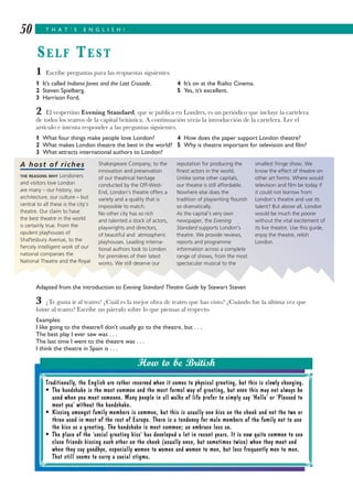1 Escribe preguntas para las respuestas siguientes.
1 It’s called Indiana Jones and the Last Crusade. 4 It’s on at the Rialto Cinema.
2 Steven Spielberg. 5 Yes, it’s excellent.
3 Harrison Ford.
2 El vespertino Evening Standard, que se publica en Londres, es un periódico que incluye la cartelera
de todos los teatros de la capital británica. A continuación verás la introducción de la cartelera. Lee el
artículo e intenta responder a las preguntas siguientes.
1 What four things make people love London? 4 How does the paper support London theatre?
2 What makes London theatre the best in the world? 5 Why is theatre important for television and film?
3 What attracts international authors to London?
Adapted from the introduction to Evening Standard Theatre Guide by Stewart Steven
3 ¿Te gusta ir al teatro? ¿Cuál es la mejor obra de teatro que has visto? ¿Cuándo fue la última vez que
fuiste al teatro? Escribe un párrafo sobre lo que piensas al respecto.
Examples:
I like going to the theatre/I don’t usually go to the theatre, but . . .
The best play I ever saw was . . .
The last time I went to the theatre was . . .
I think the theatre in Spain is . . .
T H A T ’ S E N G L I S H !50
SELF TEST
Traditionally, the English are rather reserved when it comes to physical greeting, but this is slowly changing.
• The handshake is the most common and the most formal way of greeting, but even this may not always be
used when you meet someone. Many people in all walks of life prefer to simply say ‘Hello’ or ‘Pleased to
meet you’ without the handshake.
• Kissing amongst family members is common, but this is usually one kiss on the cheek and not the two or
three used in most of the rest of Europe. There is a tendency for male members of the family not to use
the kiss as a greeting. The handshake is most common; an embrace less so.
• The place of the ‘social greeting kiss’ has developed a lot in recent years. It is now quite common to see
close friends kissing each other on the cheek (usually once, but sometimes twice) when they meet and
when they say goodbye, especially women to women and women to men, but less frequently men to men.
That still seems to carry a social stigma.
How to be British
A host of riches
THE REASONS WHY Londoners
and visitors love London
are many – our history, our
architecture, our culture – but
central to all these is the city’s
theatre. Our claim to have
the best theatre in the world
is certainly true. From the
opulent playhouses of
Shaftesbury Avenue, to the
fiercely intelligent work of our
national companies the
National Theatre and the Royal
Shakespeare Company, to the
innovation and preservation
of our theatrical heritage
conducted by the Off-West-
End, London’s theatre offers a
variety and a quality that is
impossible to match.
No other city has so rich
and talented a stock of actors,
playwrights and directors,
of beautiful and atmospheric
playhouses. Leading interna-
tional authors look to London
for premières of their latest
works. We still deserve our
reputation for producing the
finest actors in the world.
Unlike some other capitals,
our theatre is still affordable.
Nowhere else does the
tradition of playwriting flourish
so dramatically.
As the capital’s very own
newspaper, the Evening
Standard supports London’s
theatre. We provide reviews,
reports and programme
information across a complete
range of shows, from the most
spectacular musical to the
smallest fringe show. We
know the effect of theatre on
other art forms. Where would
television and film be today if
it could not borrow from
London’s theatre and use its
talent? But above all, London
would be much the poorer
without the vital excitement of
its live theatre. Use this guide,
enjoy the theatre, relish
London.
 