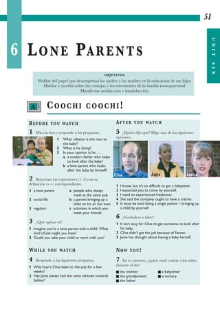6 LONE PARENTS
51
UNITSIX
COOCHI COOCHI!
BEFORE YOU WATCH
1 Mira la foto y responde a las preguntas.
1 What relation is the man to
the baby?
2 What is he doing?
3 In your opinion is he . . .
a a modern father who helps
to look after the baby?
b a lone parent who looks
after the baby by himself?
2 Relaciona las expresiones (1–3) con su
definición (a–c) correspondiente.
1 a lone parent a people who always
meet at the same pub
2 social life b a parent bringing up a
child on his or her own
3 regulars c activities in which you
meet your friends
3 ¿Qué opinas tú?
1 Imagine you’re a lone parent with a child. What
kind of job might you have?
2 Could you take your child to work with you?
WHILE YOU WATCH
4 Responde a las siguientes preguntas.
1 Why hasn’t Clive been to the pub for a few
weeks?
2 Has Janie always had the same attitude towards
babies?
AFTER YOU WATCH
5 ¿Quién dijo qué? Elige una de las siguientes
opciones.
1 I know, but it’s so difficult to get a babysitter.
2 I expected you to come by yourself.
3 I need an experienced freelancer.
4 She said the company ought to have a crèche.
5 It must be hard being a single parent – bringing up
a child by yourself.
6 ¿Verdadero o falso?
1 It isn’t easy for Clive to get someone to look after
his baby.
2 Clive didn’t get the job because of Steven.
3 Janie has thought about having a baby herself.
NOW YOU!
7 En tu entorno, ¿quién suele cuidar a los niños
durante el día?
I the mother I a babysitter
I the grandparents I a nursery
I the father
O B J E T I VO S
Hablar del papel que desempeñan los padres y las madres en la educación de sus hijos
Hablar y escribir sobre las ventajas e inconvenientes de la familia monoparental
Manifestar satisfacción e insatisfacción
A •••
Clive Janie Louise
 