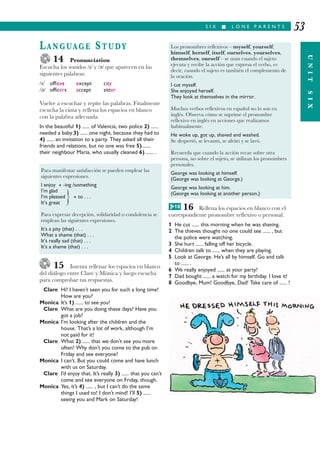 S I X I L O N E P A R E N T S
UNITSIX
53
LANGUAGE STUDY
14 Pronunciation
Escucha los sonidos // y /ǩ/ que aparecen en las
siguientes palabras:
// offices except city
/ǩ/ officers accept sitter
Vuelve a escuchar y repite las palabras. Finalmente
escucha la cinta y rellena los espacios en blanco
con la palabra adecuada.
In the beautiful 1) ...... of Valencia, two police 2) ......
needed a baby 3) ...... one night, because they had to
4) ...... an invitation to a party. They asked all their
friends and relations, but no one was free 5) ......
their neighbour Maria, who usually cleaned 6) ...... .
15 Intenta rellenar los espacios en blanco
del diálogo entre Clare y Mónica y luego escucha
para comprobar tus respuestas.
Clare Hi! I haven’t seen you for such a long time!
How are you?
Monica It’s 1) ...... to see you!
Clare What are you doing these days? Have you
got a job?
Monica I’m looking after the children and the
house. That’s a lot of work, although I’m
not paid for it!
Clare What 2) ...... that we don’t see you more
often! Why don’t you come to the pub on
Friday and see everyone?
Monica I can’t. But you could come and have lunch
with us on Saturday.
Clare I’d enjoy that. It’s really 3) ...... that you can’t
come and see everyone on Friday, though.
Monica Yes, it’s 4) ...... , but I can’t do the same
things I used to! I don’t mind! I’ll 5) ......
seeing you and Mark on Saturday!
16 Rellena los espacios en blanco con el
correspondiente pronombre reflexivo o personal.
1 He cut ...... this morning when he was shaving.
2 The thieves thought no one could see ...... , but
the police were watching.
3 She hurt ...... falling off her bicycle.
4 Children talk to ...... when they are playing.
5 Look at George. He’s all by himself. Go and talk
to ...... .
6 We really enjoyed ...... at your party!
7 Dad bought ...... a watch for my birthday. I love it!
8 Goodbye, Mum! Goodbye, Dad! Take care of ...... !
Para manifestar satisfacción se pueden emplear las
siguientes expresiones.
I enjoy + -ing /something
I’m glad
I’m pleased + to . . .
It’s great
}
Para expresar decepción, solidaridad o condolencia se
emplean las siguientes expresiones.
It’s a pity (that) . . .
What a shame (that) . . .
It’s really sad (that) . . .
It’s a shame (that) . . .
Los pronombres reflexivos – myself, yourself,
himself, herself, itself, ourselves, yourselves,
themselves, oneself – se usan cuando el sujeto
ejecuta y recibe la acción que expresa el verbo, es
decir, cuando el sujeto es también el complemento de
la oración.
I cut myself.
She enjoyed herself.
They look at themselves in the mirror.
Muchos verbos reflexivos en español no lo son en
inglés. Observa cómo se suprime el pronombre
reflexivo en inglés en acciones que realizamos
habitualmente.
He woke up, got up, shaved and washed.
Se despertó, se levantó, se afeitó y se lavó.
Recuerda que cuando la acción recae sobre otra
persona, no sobre el sujeto, se utilizan los pronombres
personales.
George was looking at himself.
(George was looking at George.)
George was looking at him.
(George was looking at another person.)
G 10
 