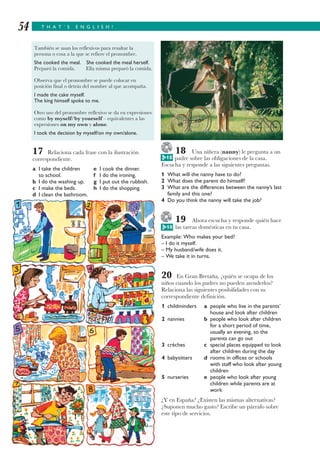 T H A T ’ S E N G L I S H !54
17 Relaciona cada frase con la ilustración
correspondiente.
a I take the children e I cook the dinner.
to school. f I do the ironing.
b I do the washing up. g I put out the rubbish.
c I make the beds. h I do the shopping.
d I clean the bathroom.
18 Una niñera (nanny) le pregunta a un
padre sobre las obligaciones de la casa.
Escucha y responde a las siguientes preguntas.
1 What will the nanny have to do?
2 What does the parent do himself?
3 What are the differences between the nanny’s last
family and this one?
4 Do you think the nanny will take the job?
19 Ahora escucha y responde quién hace
las tareas domésticas en tu casa.
Example: Who makes your bed?
– I do it myself.
– My husband/wife does it.
– We take it in turns.
20 En Gran Bretaña, ¿quién se ocupa de los
niños cuando los padres no pueden atenderlos?
Relaciona las siguientes posibilidades con su
correspondiente definición.
1 childminders a people who live in the parents’
house and look after children
2 nannies b people who look after children
for a short period of time,
usually an evening, so the
parents can go out
3 crèches c special places equipped to look
after children during the day
4 babysitters d rooms in offices or schools
with staff who look after young
children
5 nurseries e people who look after young
children while parents are at
work
¿Y en España? ¿Existen las mismas alternativas?
¿Suponen mucho gasto? Escribe un párrafo sobre
este tipo de servicios.
También se usan los reflexivos para resaltar la
persona o cosa a la que se refiere el pronombre.
She cooked the meal. She cooked the meal herself.
Preparó la comida. Ella misma preparó la comida.
Observa que el pronombre se puede colocar en
posición final o detrás del nombre al que acompaña.
I made the cake myself.
The king himself spoke to me.
Otro uso del pronombre reflexivo se da en expresiones
como by myself/by yourself – equivalentes a las
expresiones on my own y alone.
I took the decision by myself/on my own/alone.
G 10
G 10
 
