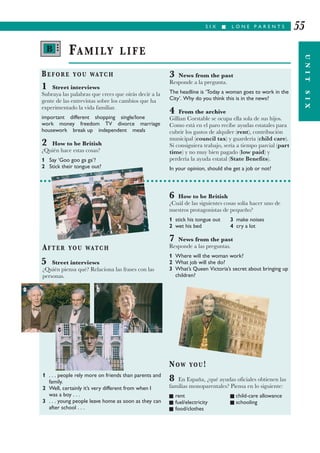 S I X I L O N E P A R E N T S
UNITSIX
55
BEFORE YOU WATCH
1 Street interviews
Subraya las palabras que crees que oirás decir a la
gente de las entrevistas sobre los cambios que ha
experimentado la vida familiar.
important different shopping single/lone
work money freedom TV divorce marriage
housework break up independent meals
2 How to be British
¿Quién hace estas cosas?
1 Say ‘Goo goo ga ga’?
2 Stick their tongue out?
3 News from the past
Responde a la pregunta.
The headline is ‘Today a woman goes to work in the
City’. Why do you think this is in the news?
4 From the archive
Gillian Corstable se ocupa ella sola de sus hijos.
Como está en el paro recibe ayudas estatales para
cubrir los gastos de alquiler (rent), contribución
municipal (council tax) y guardería (child care).
Si consiguiera trabajo, sería a tiempo parcial (part
time) y no muy bien pagado (low paid) y
perdería la ayuda estatal (State Benefits).
In your opinion, should she get a job or not?
FAMILY LIFE
AFTER YOU WATCH
5 Street interviews
¿Quién piensa qué? Relaciona las frases con las
personas.
1 . . . people rely more on friends than parents and
family.
2 Well, certainly it’s very different from when I
was a boy . . .
3 . . . young people leave home as soon as they can
after school . . .
6 How to be British
¿Cuál de las siguientes cosas solía hacer uno de
nuestros protagonistas de pequeño?
1 stick his tongue out 3 make noises
2 wet his bed 4 cry a lot
7 News from the past
Responde a las preguntas.
1 Where will the woman work?
2 What job will she do?
3 What’s Queen Victoria’s secret about bringing up
children?
NOW YOU!
8 En España, ¿qué ayudas oficiales obtienen las
familias monoparentales? Piensa en lo siguiente:
I rent I child-care allowance
I fuel/electricity I schooling
I food/clothes
B •••
a b
c
 
