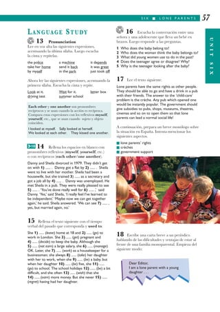 16 Escucha la conversación entre una
señora y una adolescente que lleva un bebé en
brazos. Luego responde a las preguntas.
1 Who does the baby belong to?
2 Who does the woman think the baby belongs to?
3 What did young women use to do in the past?
4 Does the teenager agree or disagree? Why?
5 Why is the teenager looking after the baby?
17 Lee el texto siguiente.
Lone parents have the same rights as other people.
They should be able to go and have a drink in a pub
with their friends. The answer to the ‘child-care’
problem is the crèche. Any pub which opened one
would be instantly popular. The government should
give subsidies to pubs, shops, museums, theatres,
cinemas and so on to open them so that lone
parents can lead a normal social life!
A continuación, prepara un breve monólogo sobre
la situación en España. Intenta mencionar los
siguientes aspectos.
I lone parents’ rights
I crèches
I government support
18 Escribe una carta breve a un periódico
hablando de las dificultades y ventajas de estar al
frente de una familia monoparental. Empieza del
siguiente modo:
S I X I L O N E P A R E N T S
UNITSIX
57
LANGUAGE STUDY
13 Pronunciation
Lee en voz alta las siguientes expresiones,
acentuando la última sílaba. Luego escucha
la cinta y repítelas.
the police a machine it depends
take her home send it back it was great
by myself in the park just took off
Ahora lee las siguientes expresiones, acentuando la
primera sílaba. Escucha la cinta y repite.
Look at it. Wait for it. letter box
driving test summer school
14 Rellena los espacios en blanco con
pronombres reflexivos (myself, yourself, etc.)
o con recíprocos (each other/one another).
Danny and Sheila divorced in 1979. They didn’t get
on with 1) ...... . Danny got a flat by 2) ...... . Sheila
went to live with her mother. Sheila had been a
housewife, but she trained 3) ...... as a secretary and
got a job all by 4) ...... . Danny was unemployed. He
met Sheila in a pub. They were really pleased to see
5) ...... . ‘You’ve done really well for 6) ...... ,’ said
Danny. ‘Yes,’ said Sheila, ‘I really feel I’ve learned to
be independent.’ ‘Maybe now we can get together
again,’ he said. Sheila answered: ‘We can see 7) ...... ,
yes, but married again, no.’
15 Rellena el texto siguiente con el tiempo
verbal del pasado que corresponda y used to.
She 1) ...... (leave) home at 18 and 2) ...... (go) to
work in London. She 3) ...... (get) pregnant and
4) ...... (decide) to keep the baby. Although she
5) ...... (not earn) a large salary, she 6) ...... (manage)
OK. Later, she 7) ...... (work) as a housekeeper for a
businessman; she always 8) ...... (take) her daughter
with her to work, when she 9) ...... (be) a baby, but
when her daughter 10) ...... (be) five, she 11) ......
(go) to school. The school holidays 12) ...... (be) a bit
difficult, and she often 13) ...... (wish) that she
14) ...... (earn) more money. But she never 15) ......
(regret) having had her daughter.
Each other y one another son pronombres
recíprocos y se usan cuando la acción es recíproca.
Compara estas expresiones con los reflexivos myself,
yourself, etc., que se usan cuando sujeto y objeto
coinciden.
I looked at myself. Sally looked at herself.
We looked at each other. They kissed one another.
Dear Editor,
I am a lone parent with a young
daughter . . .
G 10
 