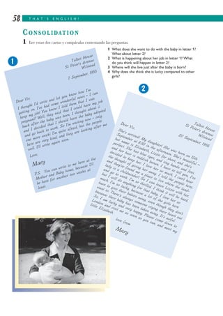 T H A T ’ S E N G L I S H !58
CONSOLIDATION
1 Lee estas dos cartas y compáralas contestando las preguntas.
1 What does she want to do with the baby in letter 1?
What about letter 2?
2 What is happening about her job in letter 1? What
do you think will happen in letter 2?
3 Where will she live just after the baby is born?
4 Why does she think she is lucky compared to other
girls?
Talbot House
St Peter’s Avenue
Wilstead
7 September, 1955
Dear Viv,
I thought I’d write and let you know how I’m
getting on. I’ve had some wonderful news - I can
keep my job! You know I told them that I was
pregnant? Well, they said that I could have my job
back after the baby was born. I thought about it
and I decided that I should have the baby adopted
and go back to work. So I’m waiting now - only
one more week! I’m quite afraid, but the people
here are very kind, and they are looking after me
well. I’ll write again soon.
Love,
Mary
P.S. You can write to me here at the
Mother and Baby home, because I’ll
be here for another two weeks at
least.
Talbot House
St Peter’s AvenueWilstead
20 September, 1955
Dear Viv,She’s arrived! My daughter! She was born on 15th
September at 3.30 in the afternoon. She’s beautiful –
her name is Elizabeth, Lizzie for short, and she’s
perfect. She has blue eyes, and tiny hands and feet,
and her hair is reddish brown. I have to tell you, I’ve
decided to keep her. I love her so much, I can’t bear
the thought of giving her away. I told the people here,
and they’ve found me a place to live where the land-
lady is a childminder! So I can leave Lizzie with her,
and go to work. I’m so thrilled. I think it will be hard,
but I will do anything for that baby, I love her so
much. I’m so lucky, because a lot of the girls here
have to give their babies away, even though they don’t
want to. There’s always someone crying their heart out
because their baby has been taken away. It’s awful.
So, I am lucky and very happy. Please come down to
London and visit me as soon as you can, and meet my
little Elizabeth.
love from
Mary
1
2
 