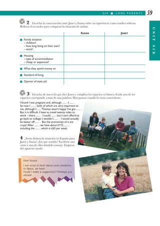 2 Escucha la conversación entre Janet y Susan sobre su experiencia como madres solteras.
Rellena el recuadro para comparar la situación de ambas.
SUSAN JANET
I Family situation
– children?
– how long living on their own?
– work?
I Housing
– type of accommodation
– cheap or expensive?
I What they spend money on
I Standard of living
I Opinion of state aid
3 Escucha de nuevo lo que dice Janet y completa los espacios en blanco. Cada uno de los
espacios corresponde a más de una palabra. Haz pausas cuando lo creas conveniente.
I found I was pregnant and, although ...... , I ...... .
So now I ...... , both of which are very important to
me, although I ...... Thomas wasn’t happy. I’ve got ...... .
But it is difficult. I have to travel twenty miles to
work – there ...... . I could ...... , but I can’t afford to
go back to college; I wouldn’t ...... . I would actually
be better off ...... . But the economies of it are
crazy! After ...... , we have about £115 ...... ,
including the ...... , which is £65 per week.
4 ¿Sería distinta la situación en España para
Janet y Susan? ¿En qué sentido? Escríbele una
carta a una de ellas dándole consejo. Empieza
del siguiente modo.
S I X I L O N E P A R E N T S
UNITSIX
59
Dear Susan
I am sorry to hear about your situation.
In Spain, we have . . .
Could I make a suggestion? Perhaps you
should . . .
 