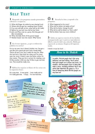 4 Escucha la cinta y responde a las
preguntas.
1 What happened to his mum?
2 What did his father do badly at first?
3 Why did his father change his job?
4 Why did he tell his father to ‘find a wife’?
5 Did his father have any more children?
5 Indica un aspecto concreto de las familias
monoparentales que te parezca especialmente
difícil y trata de darle una solución. Habla por
espacio de un minuto. Empieza del siguiente
modo:
I think it must be hard . . .
1 Responde a las preguntas usando pronombres
reflexivos o recíprocos.
1 What did Roger do while he was shaving? (cut)
2 Where did she get her wedding dress? (make)
3 If no one will talk to him, what will he do? (talk)
4 Before he married, how did he live? (live)
5 John and Mary met at a party. Did they get on?
(like immediately)
6 What did Sally think of the party? (enjoy)
7 Neither boxer won the match. Why? (hurt)
2 En el texto siguiente, ¿a qué se refieren las
palabras en cursiva?
I’m on my own, but it doesn’t bother me. I’ve got a
nice flat and a good job and I had a lovely baby.
They’re all very nice, but I really do miss her. After
she was born, they took her away, and I’ve never
seen her since. I haven’t seen the father, either for
that matter. They put him in prison for stealing a car.
I’d like another child one day. I’d like to get married,
too. That would be really nice.
3 Rellena los espacios en blanco de las cartas con
las siguientes frases.
It’s a pity that It was great I was really sad to
I’m really glad that I enjoy I’m worried that
T H A T ’ S E N G L I S H !60
SELF TEST
In public, British people don’t like noisy
behaviour and loud talking. You’ll notice
how quiet people are in buses and trains, for
example, and how people stare at those who
make a noise, including children! You’ll also
notice how important the queue is. It’s a
form of democracy which British people are
very keen on!
How to be British
Dear Peter,
...... you can be
my pen pal.
Dear Ms Dodds,
Thank you for
telling me your problem.
...... you didn’t contact me
sooner, as I might
have helped you.
Dear Joy,
Thanks so much for coming
last week. ............ to see you
looking so well.
Dear Jean,
Thank you for asking mewhat I want for my birthday....... pop music, so could youbuy me the latest Elton JohnCD?
Dear John,
...... I haven’t heard fromyou. Is everything all right?
Dear Mrs Jones,
...... hear your news about the deathof your husband. It is the most awfulshock.
1
3
5
2
4
6
 