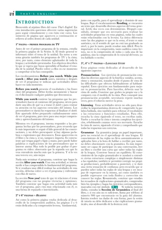 T H A T ’ S E N G L I S H !
INTRODUCTION
Bienvenido al séptimo libro del curso That’s English!. En
esta introducción queremos ofrecerte varias sugerencias
para seguir cómodamente y con éxito este curso. Los
números de página que aparecen a continuación se
refieren al orden dentro de cada unidad.
1ª PÁGINA – PRIMER PROGRAMA DE TV
Antes de ver el primer programa de la semana, estudia
la primera página de la Sesión A. El título general te
informará sobre el tema de la unidad. En torno a este
tema girarán también los programas de TV y la cinta;
sirve, por tanto, como elemento aglutinador de toda la
lengua y actividades presentadas. Los objetivos describen
lo que se espera que hayas aprendido al finalizar el estu-
dio de la unidad. Puedes volver a ellos en ese momento
y comprobar si los has conseguido.
Los encabezamientos Before you watch, While you
watch y After you watch (antes, mientras y después
de ver el programa) te indican qué actividades debes
hacer en cada momento.
Before you watch presenta el vocabulario y las frases
clave del programa. Debes leerlas atentamente y buscar
en el diccionario cualquier palabra que desconozcas.
While you watch contiene las preguntas que los pre-
sentadores hacen al comienzo del programa; sirven para
darte una idea de qué va a tratar el sketch y para centrar
tu atención en los aspectos esenciales del mismo. Los
presentadores te darán las respuestas al finalizar el sketch.
Este apartado debes prepararlo cuidadosamente antes
de ver el programa, pues sirve para una mejor compren-
sión y aprovechamiento del mismo.
Mientras ves el programa, intenta responder a las pre-
guntas hechas por los presentadores, pero recuerda que
lo más importante es seguir el hilo general de las conver-
saciones, y no debes preocuparte si hay algunas pa-la-
bras o expresiones que desconoces. Éstas aparecerán en
el libro y la cinta y, si no, tampoco importa. Es conven-
iente que tengas papel y lápiz a mano, pues puede haber
palabras o explicaciones de los presentadores que te
interese anotar. Haz todo lo posible por grabar el pro-
grama en vídeo: observarás que la segunda vez que lo
veas entenderás mucho más que la primera. Y si lo ves
una tercera vez, aún mejor.
Nada más terminar el programa, conviene que hagas la
sección After you watch. Con esta actividad, se intenta
medir si has comprendido lo fundamental del programa.
Si te resultara muy difícil realizar las actividades de esta
sección, deberías volver a ver el programa y enfrentarte
con ellas de nuevo.
La sección Now you! trata de que tú relaciones el tema
del programa con tus propias vivencias y opiniones.
También conviene que hagas esta actividad nada más
ver el programa, pues está muy relacionada con él, es
una forma de repasarlo e interiorizarlo.
2ª Y 6ª PÁGINAS – READING
Así como la primera página estaba dedicada al desa-
rrollo de la comprensión auditiva, las páginas 2 y 6
están dedicadas a la comprensión lectora, fundamental,
junto con aquélla, para el aprendizaje y dominio de una
lengua. Bajo el encabezamiento Reading, se encuentra
un texto que desarrolla diversos aspectos del tema gene-
ral. Léelo dos veces con detenimiento. Después con-
súltalo, siempre que sea necesario para realizar las
actividades propuestas en estas páginas, todas las cuales
están relacionadas con la lectura. La única diferencia
entre las dos páginas es que en la sexta, el texto es más
auténtico, en el sentido de que no está tan graduado su
nivel, y, por lo tanto, puede resultar más difícil. Pero lo
importante en la comprensión, tanto auditiva como lec-
tora, no es la comprensión de todas y cada una de las
palabras, sino la comprensión de lo esencial del texto, ya
sea hablado o escrito.
3ª, 4ª Y 7ª PÁGINAS – LANGUAGE STUDY
Estas páginas están dedicadas al desarrollo de los
siguientes aspectos:
Pronunciation Los ejercicios de pronunciación estu-
dian los diversos aspectos de la fonética: sonidos, acento,
ritmo y entonación, tratados desde el punto de vista de
las dificultades que ofrecen habitualmente al hablante
español. Estos ejercicios son fundamentales para mejo-
rar tu pronunciación. Para hacerlos, deberás usar la
cinta de audio. Conviene que grabes tu propia voz y la
compares con el modelo de la cinta. Para conseguir una
pronunciación aceptable, necesitarás repetir muchas
veces, pero el esfuerzo merece la pena.
Listening Estas actividades sirven no sólo para desa-
rrollar la importantísima destreza de comprender la pa-
labra hablada, sino también para reforzar el vocabulario
y las estructuras y funciones estudiadas. Para ello,
escucha la cinta siguiendo el texto, no escribas nada.
Vuelve a escuchar la cinta e intenta completar los ejerci-
cios, rebobinando cuantas veces sea necesario. Escucha
la cinta de nuevo, siguiendo el texto y comprobando que
todas las respuestas son correctas.
Grammar La gramática juega un papel importante,
pero no esencial en el aprendizaje de una lengua. El
conocimiento de las reglas no lleva automáticamente a
aplicarlas bien a la hora de hablar o escribir; por tanto,
no debes obsesionarte con la gramática. Es más impor-
tante ser capaz de participar en una conversación, leer
un libro o escribir una carta que saber todas las reglas
de la lengua. Conviene buscar un equilibrio. El cono-
cimiento de las reglas gramaticales te ayudará a entend-
er ciertas estructuras complejas o simplemente distintas
a las españolas; también te permitirá corregir tus propi-
as producciones, probablemente a posteriori, y te dará
una cierta sensación de confianza; pero recuerda que se
pueden saber todas las reglas de una lengua y ser inca-
paz de expresarse en la misma, así como también es
posible expresarse con toda fluidez y corrección sin
conocer las reglas. Resumiendo, conviene que estudies
los recuadros de explicaciones gramaticales, comprendas
bien los ejemplos y hagas los ejercicios correspondientes,
marcados con este símbolo Si todavía tuvieras
dudas, consulta la Sección de Gramática al final del
libro, y si eso aún no es suficiente, llama por teléfono al
número 900 que encontrarás en la guía del alumno.
Intenta resolver tus dudas de esta forma, pues la sesión
de tutoría no debe dedicarse a dar explicaciones grama-
ticales, sino al desarrollo de la destreza oral.
1G
vi
 