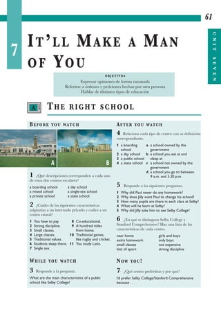 7
IT’LL MAKE A MAN
OF YOU
61
UNITSEVEN
THE RIGHT SCHOOL
BEFORE YOU WATCH
1 ¿Qué descripciones corresponden a cada uno
de estos dos centros escolares?
a boarding school a day school
a mixed school a single-sex school
a private school a state school
2 ¿Cuáles de las siguientes características
asignarías a un internado privado y cuáles a un
centro estatal?
1 You have to pay. 8 Co-educational.
2 Strong discipline. 9 A hundred miles
3 Small classes. from home.
4 Large classes. 10 Traditional games,
5 Traditional values. like rugby and cricket.
6 Students sleep there. 11 You study Latin.
7 Single sex.
WHILE YOU WATCH
3 Responde a la pregunta.
What are the main characteristics of a public
school like Selby College?
AFTER YOU WATCH
4 Relaciona cada tipo de centro con su definición
correspondiente.
1 a boarding a a school owned by the
school government
2 a day school b a school you eat at and
3 a public school sleep at
4 a state school c a school not owned by the
government
d a school you go to between
9 a.m. and 3.30 p.m.
5 Responde a las siguientes preguntas.
1 Why did Paul never do any homework?
2 Why does Jilly want Paul to change his school?
3 How many pupils are there in each class at Selby?
4 What will he learn at Selby?
5 Why did Jilly take him to see Selby College?
6 ¿En qué se distinguen Selby College y
Stanford Comprehensive? Haz una lista de las
características de cada centro.
near home girls and boys
extra homework only boys
small classes not expensive
lots of sport strong discipline
NOW YOU!
7 ¿Qué centro preferirías y por qué?
I’d prefer Selby College/Stanford Comprehensive
because . . .
O B J E T I VO S
Expresar opiniones de forma razonada
Referirse a órdenes y peticiones hechas por otra persona
Hablar de distintos tipos de educación
A •••
A B
 