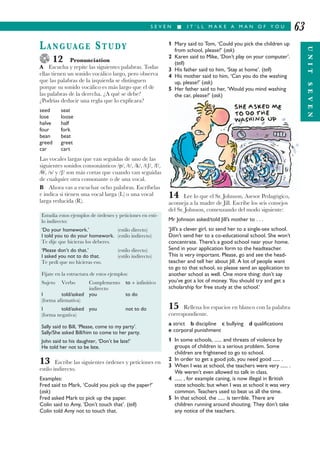S E V E N I I T ’ L L M A K E A M A N O F Y O U
UNITSEVEN
63
LANGUAGE STUDY
12 Pronunciation
A Escucha y repite las siguientes palabras. Todas
ellas tienen un sonido vocálico largo, pero observa
que las palabras de la izquierda se distinguen
porque su sonido vocálico es más largo que el de
las palabras de la derecha. ¿A qué se debe?
¿Podrías deducir una regla que lo explicara?
seed seat
lose loose
halve half
four fork
bean beat
greed greet
car cart
Las vocales largas que van seguidas de uno de las
siguientes sonidos consonánticos /p/, /t/, /k/, /tȓ/, /f/,
/θ/, /s/ y /ȓ/ son más cortas que cuando van seguidas
de cualquier otra consonante o de una vocal.
B Ahora vas a escuchar ocho palabras. Escríbelas
e indica si tienen una vocal larga (L) o una vocal
larga reducida (R).
13 Escribe las siguientes órdenes y peticiones en
estilo indirecto.
Examples:
Fred said to Mark, ‘Could you pick up the paper?’
(ask)
Fred asked Mark to pick up the paper.
Colin said to Amy, ‘Don’t touch that’. (tell)
Colin told Amy not to touch that.
1 Mary said to Tom, ‘Could you pick the children up
from school, please?’ (ask)
2 Karen said to Mike, ‘Don’t play on your computer’.
(tell)
3 His father said to him, ‘Stay at home’. (tell)
4 His mother said to him, ‘Can you do the washing
up, please?’ (ask)
5 Her father said to her, ‘Would you mind washing
the car, please?’ (ask)
14 Lee lo que el Sr. Johnson, Asesor Pedagógico,
aconseja a la madre de Jill. Escribe los seis consejos
del Sr. Johnson, comenzando del modo siguiente:
Mr Johnson asked/told Jill’s mother to . . .
‘Jill’s a clever girl, so send her to a single-sex school.
Don’t send her to a co-educational school. She won’t
concentrate. There’s a good school near your home.
Send in your application form to the headteacher.
This is very important. Please, go and see the head-
teacher and tell her about Jill. A lot of people want
to go to that school, so please send an application to
another school as well. One more thing: don’t say
you’ve got a lot of money. You should try and get a
scholarship for free study at the school.’
15 Rellena los espacios en blanco con la palabra
correspondiente.
a strict b discipline c bullying d qualifications
e corporal punishment
1 In some schools, ...... and threats of violence by
groups of children is a serious problem. Some
children are frightened to go to school.
2 In order to get a good job, you need good ...... .
3 When I was at school, the teachers were very ...... .
We weren’t even allowed to talk in class.
4 ...... , for example caning, is now illegal in British
state schools; but when I was at school it was very
common. Teachers used to beat us all the time.
5 In that school, the ...... is terrible. There are
children running around shouting. They don’t take
any notice of the teachers.
Estudia estos ejemplos de órdenes y peticiones en esti-
lo indirecto:
‘Do your homework.’ (estilo directo)
I told you to do your homework. (estilo indirecto)
Te dije que hicieras los deberes.
‘Please don’t do that.’ (estilo directo)
I asked you not to do that. (estilo indirecto)
Te pedí que no hicieras eso.
Fíjate en la estructura de estos ejemplos:
Sujeto Verbo Complemento to + infinitivo
indirecto
I told/asked you to do
(forma afirmativa)
I told/asked you not to do
(forma negativa)
Sally said to Bill, ‘Please, come to my party’.
Sally/She asked Bill/him to come to her party.
John said to his daughter, ‘Don’t be late!’
He told her not to be late.
 