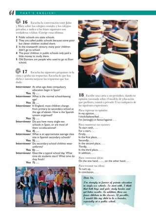 T H A T ’ S E N G L I S H !64
16 Escucha la conversación entre John
y Mary sobre los colegios estatales y los colegios
privados, e indica si las frases siguientes son
verdaderas o falsas. Corrige estas últimas.
1 Public schools are state schools.
2 They are called public schools because some poor
but clever children studied there.
3 In the nineteenth century, many poor children
didn’t go to school.
4 The poor children in public schools only paid a
little money to study there.
5 Old Etonians are people who used to go to Eton
school.
17 Escucha las siguientes preguntas en la
cinta y graba tus respuestas. Escucha lo que has
dicho e intenta mejorar las respuestas que has
dado.
Interviewer At what age does compulsory
education begin in Spain?
You 1) ......
Interviewer What is the normal school-leaving
age?
You 2) ......
Interviewer In England, most children change
from primary to secondary school at
the age of eleven. How is the Spanish
system organised?
You 3) ......
Interviewer Do you have many single-sex
schools in Spain, or are most of
them co-educational?
You 4) ......
Interviewer What is an approximate average class
size in Spanish secondary schools?
You 5) ......
Interviewer Do secondary-school children wear
uniforms?
You 6) ......
Interviewer Describe a typical school day. What
time do students start? What time do
they finish?
You 7) ......
18 Escribe una carta a un periódico, dando tu
opinión razonada sobre el modelo de educación
que prefieres, estatal o privado. Usa cualquiera de
las siguientes expresiones.
Para expresar tu opinión:
In my opinion, . . .
I think/believe/feel . . .
I’m (strongly) in favour/against . . .
Para enumerar tus razones:
To start with, . . .
For a start, . . .
Firstly, . . .
In the first place, . . .
Secondly, . . .
In the second place, . . .
Thirdly, . . .
In the third place, . . .
In addition, . . .
Para contrastar ideas:
On the one hand, ...... , on the other hand, . . .
Para resumir tus ideas:
To sum up, . . .
In conclusion, . . .
Dear Sir,
I’m strongly in favour of private education
in single-sex schools. To start with, I think
that both boys and girls study harder and
get better results. In addition, there are
fewer children in the classes. If possible,
I would like my child to be a boarder,
especially at a public school.
 