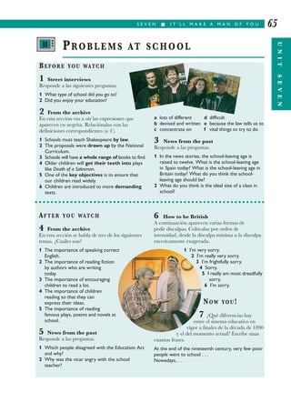 S E V E N I I T ’ L L M A K E A M A N O F Y O U
UNITSEVEN
65
BEFORE YOU WATCH
1 Street interviews
Responde a las siguientes preguntas.
1 What type of school did you go to?
2 Did you enjoy your education?
2 From the archive
En esta sección vas a oír las expresiones que
aparecen en negrita. Relaciónalas con las
definiciones correspondientes (a–f ).
1 Schools must teach Shakespeare by law.
2 The proposals were drawn up by the National
Curriculum.
3 Schools will have a whole range of books to find.
4 Older children will get their teeth into plays
like Death of a Salesman.
5 One of the key objectives is to ensure that
our children read widely.
6 Children are introduced to more demanding
texts.
a lots of different d difficult
b devised and written e because the law tells us to
c concentrate on f vital things to try to do
3 News from the past
Responde a las preguntas.
1 In the news stories, the school-leaving age is
raised to twelve. What is the school-leaving age
in Spain today? What is the school-leaving age in
Britain today? What do you think the school-
leaving age should be?
2 What do you think is the ideal size of a class in
school?
PROBLEMS AT SCHOOL
AFTER YOU WATCH
4 From the archive
En esta sección se habla de tres de los siguientes
temas. ¿Cuáles son?
1 The importance of speaking correct
English.
2 The importance of reading fiction
by authors who are writing
today.
3 The importance of encouraging
children to read a lot.
4 The importance of children
reading so that they can
express their ideas.
5 The importance of reading
famous plays, poems and novels at
school.
5 News from the past
Responde a las preguntas.
1 Which people disagreed with the Education Act
and why?
2 Why was the vicar angry with the school
teacher?
6 How to be British
A continuación aparecen varias formas de
pedir disculpas. Colócalas por orden de
intensidad, desde la disculpa mínima a la disculpa
excesivamente exagerada.
1 I’m very sorry.
2 I’m really very sorry.
3 I’m frightfully sorry.
4 Sorry.
5 I really am most dreadfully
sorry.
6 I’m sorry.
NOW YOU!
7 ¿Qué diferencias hay
entre el sistema educativo en
vigor a finales de la década de 1890
y el del momento actual? Escribe unas
cuantas frases.
At the end of the nineteenth century, very few poor
people went to school . . .
Nowadays, . . .
B •••
 