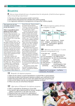 T H A T ’ S E N G L I S H !66
READING
8 Echa un vistazo al título del texto y a la primera frase de cada párrafo. ¿Cuál de las frases siguientes
indica el tema del que trata el texto?
1 The story of a boy whose parents couldn’t control him.
2 Why teachers think parents don’t discipline their children properly.
3 An organisation dedicated to training parents to bring up their children properly.
9 Utiliza las siguientes palabras del texto
para completar esta tabla.
CHILDREN PARENTS
Good Bad Strong Weak
difficult lenient
difficult rude unruly behaviour lenient
strict indulgent permissive disruptive
co-operative self-disciplined aggressive
orderly well-behaved
10 Relaciona cada expresión (1–7) con la
definición correspondiente (a–g).
1 the other way a partly
round b (someone) thinks this
2 to try everything c very different from
3 a reputation for d with a lot of demanding
4 up to a point work to do
5 nothing like e the opposite
6 under pressure f well-known for
7 according to something good or bad
(someone) g to do lots of different
things to solve a problem
11 Responde a las siguientes preguntas.
1 What was the ‘solution’ to Justin’s bad behaviour at school? Was it a good solution?
2 Why does his father think that Justin’s behaviour problems were only partly his fault?
3 What does Justin’s father think he and his wife needed when Justin was growing up?
4 Who are the children with the most disruptive behaviour at school?
5 What is the main aim of the Parent Network?
12 ¿Qué opinas tú? Responde a las siguientes preguntas.
1 Who is responsible for disciplining an unruly child?
2 Are teachers right to blame parents for the poor discipline of
children at school? Or is it the other way round?
3 Would you like to be trained to be a ‘good parent’?
4 Will this kind of training result in orderly, well-behaved
children in our schools?
THE PARENTS BLAME THE
TEACHERS, AND THE TEACHERS
BLAME THE PARENTS
Who is responsible for disci-
plining an unruly child?
Parents blame the teachers.
Teachers blame the parents. Are
teachers right to blame parents
for the poor discipline of chil-
dren at school? Or is it the other
way round?
‘From the age of three,’ says
the father of Justin, now ten, ‘he
would not respond to discipline.
We tried everything, from ban-
ning television to locking him in
his room. At school, his teachers
found him difficult. He was per-
manently excluded from school
and eventually moved to another
school with a reputation for bad
results and truancy.’
Do Justin’s parents feel
responsible for their son’s rude
and unruly behaviour? ‘Up to a
point, because we’re his parents,’
his father says. ‘But we also have
a daughter who is nothing like
him. I can’t blame the schools,
though, because teachers are
under so much pressure. We’ve
never had any help with Justin.’
According to Sheila Munro of
Parent Network, ‘Parents should
be trained and not blamed.
Training is desperately needed,
as it’s often too late by the time
the child reaches school.’
Parents fall into three main
groups: disciplinarian, lenient
and inconsistent. Inconsistent
parents oscillate between being
strict and being indulgent. One
mother says, ‘I try to be permis-
sive with my children until they
get so bad I can’t stand them.
Then I start using my authority
and I get very strict.’ Children
from this group are often the
most disruptive in school.
The Parent Network encour-
ages parents to raise children to
be co-operative and self-disci-
plined without punishment.
Instead of saying to a teenager
who is playing very loud music,
‘Turn that horrible noise off, ‘a
parent will say, ‘I’m feeling a bit
tired and I need some peace.
Would you mind turning it off?’
It’s not about being aggressive,
but about parents expressing their
own needs.
The question remains: Will
this kind of training result in
orderly, well-behaved children
in our schools? Adapted from I’m warning you . . . by Marina
Cantacuzino, The Guardian
 