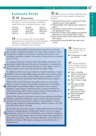 15 Escucha este debate radiofónico sobre
la coeducación y luego responde a las siguientes
preguntas.
1 Why does Andrew think it is important for boys
and girls to go to school together?
2 Why does Beth think single-sex girls’ schools are
better?
3 According to Andrew, what is more important
than getting good results?
4 From her comments, which single-sex schools does
Beth think are more successful, girls’ or boys’?
5 Does Andrew think he had a useful school life?
Give reasons.
6 How did his school life affect him when he left
school?
16 Prepárate para un
debate en clase sobre el
tema siguiente.
I Co-education or single
sex schools?
17 Escribe un párrafo
sobre tu colegio o instituto,
basándote en las preguntas
siguientes.
I Was it a boarding
school or a day school?
I Was it a state school
or a private school?
I Was it mixed or single
sex?
I How many students
were there in each
class?
I Were the teachers
good, bad, or mixed?
I Was the discipline
good or bad?
I Did corporal
punishment exist?
S E V E N I I T ’ L L M A K E A M A N O F Y O U
UNITSEVEN
67
LANGUAGE STUDY
13 Pronunciation
En esta unidad vamos a analizar otro tipo de ritmo
de la frase: el caso de dos palabras monosílabas,
donde las dos van acentuadas. Escucha y repite.
not now be quiet shut up
stand still How long? What fun!
sit down good luck Well done!
stand up get dressed too big
14 Lee este artículo sobre las universidades
norteamericanas. Los párrafos están desordenados.
Ordénalos, empezando por el párrafo de intro-
ducción y terminando con la conclusión.
On the other hand, there is much concern as to how to increase
the number of qualified students. To ensure these numbers, many
institutions of higher education are working with primary and
secondary schools to improve the quality of preparation of students
at every level.
In contrast, European students begin their higher education with
specialised studies because their general education is completed in
secondary school. The normal duration of a first degree course is
three academic years, each one divided into three terms.
In addition to the issue of recruitment of quality students, a major
problem is that of controlling rising operation costs and the rising
costs of tuition in order to keep college study possible for all the
community and not only those with sufficient financial support.
Many critics of the American university system are concerned
about a variety of issues: for example, the practice of awarding
scholarships to promising athletes, superficial course content
leading to some degrees, and the practice of open enrolment by
some universities, which allows any secondary school graduate to
be admitted without regard to academic record.
Clearly, the American university system is not without its problems.
Finances, education standards, course content, all need constant
attention. It is the universities’ collective responsibility to ensure
that its huge number of undergraduates, America’s future, are well
served by their places of study.
In the USA, the university system is rather different than in Europe.
American undergraduates traditionally follow a four-year degree
programme, and each year is divided into two semesters. Students
are required to take general survey courses before they specialise in
their areas of interest. After receiving a Bachelor of Arts (BA) or a
Bachelor of Science (BS) degree, some go on to further study at
Masters level.
1
2
3
4
5
6
 