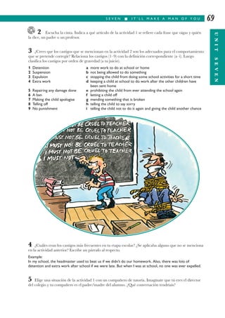 S E V E N I I T ’ L L M A K E A M A N O F Y O U
UNITSEVEN
69
2 Escucha la cinta. Indica a qué artículo de la actividad 1 se refiere cada frase que oigas y quién
la dice, un padre o un profesor.
3 ¿Crees que los castigos que se mencionan en la actividad 2 son los adecuados para el comportamiento
que se pretende corregir? Relaciona los castigos (1–9) con la definición correspondiente (a–i). Luego
clasifica los castigos por orden de gravedad (a tu juicio).
1 Detention a more work to do at school or home
2 Suspension b not being allowed to do something
3 Expulsion c stopping the child from doing some school activities for a short time
4 Extra work d keeping a child at school to do work after the other children have
been sent home
5 Repairing any damage done e prohibiting the child from ever attending the school again
6 A ban f letting a child off
7 Making the child apologise g mending something that is broken
8 Telling off h telling the child to say sorry
9 No punishment i telling the child not to do it again and giving the child another chance
4 ¿Cuáles eran los castigos más frecuentes en tu etapa escolar? ¿Se aplicaba alguno que no se menciona
en la actividad anterior? Escribe un párrafo al respecto.
Example:
In my school, the headmaster used to beat us if we didn’t do our homework. Also, there was lots of
detention and extra work after school if we were late. But when I was at school, no one was ever expelled.
5 Elige una situación de la actividad 1 con un compañero de tutoría. Imagínate que tú eres el director
del colegio y tu compañero es el padre/madre del alumno. ¿Qué conversación tendríais?
 