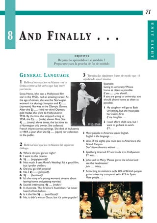 8 AND FINALLY . . .
71
UNITEIGHT
GENERAL LANGUAGE
1 Rellena los espacios en blanco con la
forma correcta del verbo que hay entre
paréntesis.
Sonja Henie, who was a Hollywood film
star in the 1950s, had an amazing career. At
the age of eleven, she was the Norwegian
women’s ice skating champion and 1) ......
(represent) Norway in the Olympic Games.
After she 2) ...... (win) her third Olympic
gold medal, she went to Hollywood in
1936. By the time she stopped acting in
1958, she 3) ...... (make) eleven films. She
4) ...... (marry) three times, the last time to
a Norwegian ship owner. She collected
French impressionist paintings. She died of leukaemia
in 1969, a year after she 5) ...... (open) her collection
to the public.
2 Rellena los espacios en blanco del siguiente
diálogo.
A Where did you go last night?
B I went to the cinema.
A 1) ...... (enjoy/yourself)?
B Not much. I saw Muriel’s Wedding! It’s a good film,
but I prefer thrillers.
A Did you go with anyone?
B No, I 2) ...... (go/myself).
A 3) ...... (be/about)?
B It’s the story of a young woman’s dreams about
leaving home and getting married.
A Sounds interesting. 4) ...... (make)?
B In Australia. The director’s Australian; I’ve never
heard of him before . . .
A Is it the film 5) ...... (win/Oscar)?
B No, it didn’t win an Oscar, but it’s quite popular!
3 Termina las siguientes frases de modo que el
significado sea el mismo.
Example:
Going to university? Phone
home as often as possible.
If you ...... , you should . . .
If you are going to university, you
should phone home as often as
possible.
1 My daughter will go to Bath
University, but she must pass
her exams first.
If my daughter . . .
2 I can’t afford child care, but I
want to go back to work.
If I . . .
3 Most people in America speak English.
English is the language . . .
4 One of the sights you must see in America is the
Grand Canyon.
Don’t leave America without . . .
5 Spielberg directed ET and made it in Hollywood.
ET was . . .
6 John said to Mary, ‘Please go to the school and
see the headmaster.’
John ...... Mary . . .
7 According to statistics, only 20% of British people
go to university compared with 41% in Spain.
More people . . .
O B J E T I VO S
Repasar lo aprendido en el módulo 7
Prepararte para la prueba de fin de módulo
1912–1969
 