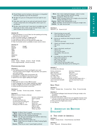 A N S W E R K E Y
UNITONE
75
Activity 10
1 False: she believes it is out of date, but that speaking and writing
standards are very important.
2 False: the Queen speaks an ‘exaggerated’ RP.
3 True: there are many RP accents in Britain.
4 False: RP shows that you are educated and middle class.
5 False: the Scottish accent is probably an easier accent to learn.
Activity 11
famous enough
language transmit
letter
coffee
native
never
sometimes
system
Activity 12
1 best 2 best 3 better 4 worst 5 well 6 badly
7 more ungrammatically 8 more correctly
CONSOLIDATION
Activity 2
1 Two spelling systems (French and English) were used.
The first printers weren’t English. They used their own systems
and made mistakes.
Printing didn’t change when pronunciation did.
2 Shakespeare was England’s most famous writer.
3 Spanish has more regular spelling than English.
Activity 3
1 Who spelt his name in many different ways?
2 Which language has more regular spelling than English?
3 Why are English pronunciation and spelling different?
4 Where did the first printers come from?
Activity 4
1 stable 2 scribes 3 were very careless 4 systems
Activity 5
A Barry is formal, Charles is informal.
B FORMAL EXPRESSIONS INFORMAL EXPRESSIONS
Good morning How’s it going?
I’m very well, thank you. Hi!
I’ll look forward to seeing you. See you later.
Have you thought of . . . ? Sounds fun.
Perhaps you’d like to come. Where do I start?
Might as well.
Bored to death.
What’s up, then?
Activity 6
Informal: C, D Formal: A, B, E
Activity 7
A is formal, B is informal.
FORMAL EXPRESSIONS INFORMAL EXPRESSIONS
Dear Mr Jones, Dear John,
Please find enclosed Thanks so much
no longer lives she’s moved
As a result, I feel . . . there’s no point
it would be better to . . . I think the best thing to do is . . .
return the book herewith send the book back to you
Yours truly, Yours,
SELF TEST
Activity 1
1 fewer 2 better than 3 comes from 4 less 5 more formally
Activity 2
1 He invented wellington boots because his feet got muddy in the
battlefield.
2 He came from west Wales.
3 The Earl of Sandwich ordered meat and vegetables between slices
of bread so that he didn’t have to stop gambling in order to eat.
4 They come from English place names.
5 Yes, they are.
2 AMERICAN OR BRITISH
ENGLISH?
A THE STORY OF AMERICA
Activity 1
1 black 2 ones; brown 3 red; American; one; British
Activity 2
1 taxi 2 pounds 3 American; British
A Would Madam care for luncheon in the house or in the garden?
And what vegetables to go with the pheasant?
B All right, love, get your lovely greens here! Just right for your
dinner!
C Well, after work, I get on me cycle and cycle home for dinner.
I’ve got a lovely home and a lovely garden, where I grow me
own greens.
D My dear, they must be mad. I mean they’re incredibly nice, but
they’ve got no class. I mean, you go into their house – their
taste! It makes me sick just to look at it!
Charles Hi, Barry! How’s it going?
Barry Good morning, Charles, I’m well, thank you.
Charles What’s up, then, anything interesting?
Barry Yes, life’s very interesting at the moment. Quite busy,
though. What about you?
Charles Not much. Bored to death, I am.
Barry Really? Have you thought of a hobby? Studying English,
perhaps?
Charles What do you mean? I speak English perfectly!
A – Good morning, are you well?
– Very well, thank you. And you?
– Very well, indeed, thank you.
B – Excuse me, would you mind closing the window?
– Not at all.
– Thank you very much.
C – Watch out! Careful! I nearly hit you!
– Oh, sorry.
– OK.
D – Give us that book, would you?
– Which one?
– The one over there.
– No problem. Here you are.
– Thanks.
E – I’m terribly sorry about last night.
– Please don’t mention it.
– But I must. I felt awful.
– It was nothing really.
– Well, if you’re sure you didn’t mind.
– No, it was fine. But thank you for thinking of it.
Barry No, I mean studying the language – where it comes
from, origins of words, that sort of thing.
Charles Sounds fun. Where do I start?
Barry Well, I’m giving a lecture on it tonight at the church hall.
Perhaps you’d like to come.
Charles Might as well. Nothing better to do.
Barry Excellent. I’ll look forward to seeing you tonight, then.
Charles Yes, right. See you later.
 