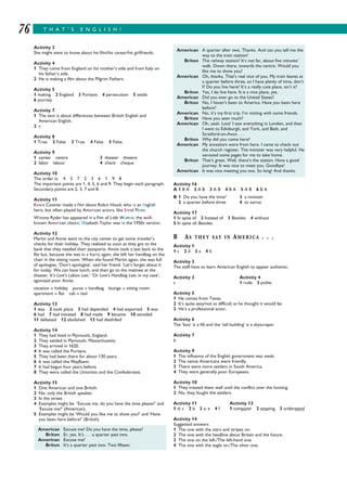 T H A T ’ S E N G L I S H !76
Activity 3
She might want to know about his film/his career/his girlfriends.
Activity 4
1 They come from England on his mother’s side and from Italy on
his father’s side.
2 He is making a film about the Pilgrim Fathers.
Activity 5
1 making 2 England 3 Puritans 4 persecution 5 settle
6 journey
Activity 7
1 The text is about differences between British English and
American English.
2 c
Activity 8
1 True. 2 False. 3 True. 4 False. 5 False.
Activity 9
1 center centre 3 theater theatre
2 labor labour 4 check cheque
Activity 10
The order is: 4 5 7 2 3 6 1 9 8
The important points are 1, 4, 5, 6 and 9. They begin each paragraph.
Secondary points are 2, 3, 7 and 8.
Activity 11
Kevin Costner made a film about Robin Hood, who is an English
hero, but often played by American actors, like Errol Flynn.
Winona Ryder has appeared in a film of Little Women, the well-
known American classic; Elizabeth Taylor was in the 1950s version.
Activity 12
Martin and Annie went to the city center to get some traveler’s
checks for their holiday. They realized as soon as they got to the
bank that they needed their passports. Annie took a taxi back to the
flat but, because she was in a hurry again, she left her handbag on the
chair in the sitting room. When she found Martin again, she was full
of apologies. ‘Don’t apologize’, said her friend. ‘Let’s forget about it
for today. We can have lunch, and then go to the matinee at the
theater. It’s Love’s Labors Lost.’ ‘Or Love’s Handbag Lost, in my case’,
agonized poor Annie.
vacation = holiday purse = handbag lounge = sitting room
apartment = flat cab = taxi
Activity 13
1 was 2 took place 3 had depended 4 had exported 5 was
6 had 7 had initiated 8 had made 9 became 10 seceded
11 defeated 12 abolished 13 had died/died
Activity 14
1 They had lived in Plymouth, England.
2 They settled in Plymouth, Massachusetts.
3 They arrived in 1620.
4 It was called the Puritans.
5 They had been there for about 130 years.
6 It was called the Mayflower.
7 It had begun four years before.
8 They were called the Unionists and the Confederates.
Activity 15
1 One American and one British.
2 No, only the British speaker.
3 In the street.
4 Examples might be ‘Excuse me, do you have the time please?’ and
‘Excuse me?’ (American).
5 Examples might be ‘Would you like me to show you?’ and ‘Have
you been here before?’ (British).
Activity 16
A 1 B A 2 A B 3 A B 4 B A 5 A B 6 B A
B 1 Do you have the time? 3 a minister
2 a quarter before three 4 to xerox
Activity 17
1 In spite of 2 Instead of 3 Besides 4 without
5 In spite of; Besides
B AS THEY SAY IN AMERICA . . .
Activity 1
1 c 2 d 3 a 4 b
Activity 2
The staff have to learn American English to appear authentic.
Activity 3 Activity 4
c 1 rude 2 polite
Activity 5
1 He comes from Texas.
2 It’s quite easy/not as difficult as he thought it would be.
3 He’s a professional actor.
Activity 6
The ‘box’ is a lift and the ‘tall building’ is a skyscraper.
Activity 7
b
Activity 9
1 The influence of the English government was weak.
2 The native Americans were friendly.
3 There were more settlers in South America.
4 They were generally poor Europeans.
Activity 10
1 They treated them well until the conflict over the hunting.
2 No, they fought the settlers.
Activity 11 Activity 13
1 d; c 2 b 3 a; e 4 f 1 computer 2 amazing 3 understand
Activity 14
Suggested answers
1 The one with the stars and stripes on.
2 The one with the headline about Britain and the future.
3 The one on the left./The left-hand one.
4 The one with the eagle on./The silver one.
American Excuse me! Do you have the time, please?
Briton Er, yes. It’s . . . a quarter past two.
American Excuse me?
Briton It’s a quarter past two. Two fifteen.
American A quarter after two. Thanks. And can you tell me the
way to the train station?
Briton The railway station? It’s not far, about five minutes’
walk. Down there, towards the centre. Would you
like me to show you?
American Oh, thanks. That’s real nice of you. My train leaves at
a quarter before three, so I have plenty of time, don’t
I? Do you live here? It’s a really cute place, isn’t it?
Briton Yes, I do live here. It is a nice place, yes.
American Did you ever go to the United States?
Briton No, I haven’t been to America. Have you been here
before?
American No, it’s my first trip. I’m visiting with some friends.
Briton Have you seen much?
American Oh, yeah. Lots! I saw everything in London, and then
I went to Edinburgh, and York, and Bath, and
Stratford-on-Avon . . .
Briton Why did you come here?
American My ancestors were from here. I came to check out
the church register. The minister was very helpful. He
xeroxed some pages for me to take home.
Briton That’s great. Well, there’s the station. Have a good
journey. It was nice to meet you. Goodbye!
American It was nice meeting you too. So long! And thanks.
 