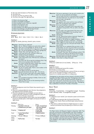 A N S W E R K E Y
ANSWERS
77
5 The ones with the Queen on./The bronze ones.
6 The white one.
7 The grey one./The one without a flag.
8 The one on the right./The right-hand one.
CONSOLIDATION
Activity 1
A f 8 B g 6 C h 7 D a 3 E d 2 F c 1 G b 4 H e 5
Activity 2
garbage can, dustbin, pharmacy, chemist’s, pants, trousers
Activity 3
1 Annie’s grandparents came from Poland; they wanted to go to
America.
2 Mary-Lou’s great-grandparents were German; they emigrated at
the beginning of the twentieth century.
3 Mary-Lou’s grandparents learned English and were able to
continue with their professions. Annie’s grandparents spoke no
English and had to find new, manual jobs.
4 Mary-Lou’s great-grandfather had an easier time learning English
because he already spoke a little English and because he went to
night school.
Activity 5
MARY-LOU ANNIE
Housing •apartment in the city • small, terraced house
•condominium by the beach with three bedrooms
and a garden
Shopping •shopping mall •corner shop
•supermarket
Food •natural food without •English breakfast
chemicals
Working • 8 a.m.–7.00 p.m. • 9 a.m.–5.30 p.m.
hours
Lunch •half an hour •an hour
break
Activity 6
1 Mary-Lou: Californians are very healthy. 2 Mary-Lou 3 No.
Activity 7
Suggested answers
Picture A is old-fashioned; picture B is modern.
Both families are eating turkey.
In picture A, they are preparing food; in picture B they are serving it.
There are lots of people of all ages in both pictures.
Picture A is in a kitchen; picture B is in a dining room.
SELF TEST
Activity 1
1 becoming 2 was/had been 3 managed/had managed 4 speaking
5 didn’t talk/hadn’t talked 6 managed/had managed
Activity 2
1 It depends on your teacher, your education system and the exams
you take.
2 It really became important after the Second World War.
3 Japan, Korea, Taiwan, Mexico and Brazil speak mainly American
English.
4 They need to understand American English because it is used in
business and because many Europeans go to America to study.
Activity 3
1 Which is the American flag?
2 Which is the English newspaper?
3 Which breakfast cereal is American originally?
4 Which is the American coin?
5 Which are the British coins?
6 Which building is the official home of the American president?
7 Which house belongs to the British Royal Family?
8 Which is the Scottish breakfast cereal?
Mary-Lou Annie! Are you ready yet?
Annie No, no. What am I going to do with all this rubbish?
Mary-Lou Here, put it in the garbage can. Oh-oh. It’s full.
Annie Oh, never mind. Just put it in a bag next to the dustbin.
Mary-Lou OK. I can see the garbage truck! Today’s garbage day.
Annie Thanks. Now, don’t get angry with me . . .
Mary-Lou I won’t get mad at you, I promise. What’s up?
Annie I forgot to buy any toothpaste.
Mary-Lou No problem. I’ll go downtown to the pharmacy.
Annie I don’t think there’s time. Will there be a chemist’s at
the airport?
Mary-Lou Sure there will. We can get the toothpaste there. Hey,
Annie, are you going to wear those pants?
Annie Yes, what’s wrong with them? I always wear trousers
for flying – they’re more comfortable.
Mary-Lou If you say so. I’ll call a cab, then, OK?
Annie Yes, do. I’m nearly ready. There’s a taxi number on the
wall next to the phone.
Mary-Lou I can’t figure out how to use this phone . . .
Annie Just press the button that says ‘talk’ – the red one.
Mary-Lou Hi! Can we have a cab to go to the airport, please?
Yes. Right away. We’re off on vacation. Ten minutes?
Fine.
Annie I’m so excited to be going on holiday. Come on, let’s
take the bags outside.
Mary-Lou Hold on! I have to turn on the answering machine.
There! We’re ready.
Mary-Lou We have an apartment in the city and a condo by the
beach we use on weekends and holidays.
Annie You are lucky! We live in a terraced house in Liverpool
with three bedrooms. It’s small, but it’s very friendly,
and we’ve got a nice garden.
Mary-Lou You mean a yard?
Annie No, a garden, with a lawn and fruit trees and flower
beds. We cut the grass every weekend.
Mary-Lou Do you go shopping on weekends?
Annie Yes, we’ve got a very good corner shop which sells
newspapers and groceries. We can walk to the super-
market.
Mary-Lou You can walk to the supermarket? We drive to the
Roosevelt Shopping Mall. It has everything I need.
There’s even a wholefood store.
Annie Wholefood?
Mary-Lou Oh, yes. Natural food without chemicals. People are
very health-conscious here in California . . .
Annie Not like us. We still like our English breakfasts – bacon,
eggs, sausages, tomatoes, mushrooms – everything.
Mary-Lou I can’t imagine! So what do you do in the evenings?
Annie Well, we like to go out to the pub with friends. We’re
very sociable.
Mary-Lou Well, we go out on weekends. But you know, in the
United States, we work very hard. We’re at work by
8 o’clock and we have a half hour for lunch. Sometimes
we don’t get home until seven.
Annie Until seven! That’s late. We normally get up about 7.30,
at work by nine, finish at 5.30 with an hour for lunch,
eat around seven and then go to bed at ten or 10.30.
Mary-Lou And what about your famous tea breaks?
Annie I think they’re a thing of the past!
The Pilgrim Fathers left Plymouth, England in September 1620. They
were part of the group of 102 passengers who were travelling to
New England to start a new life in the colonies. They arrived in
Massachusetts after sixty-six days at sea in terrible weather. Their
ship, the Mayflower, remained until the following spring, providing
them with shelter while they built houses for themselves. A replica
of the Mayflower, which sailed to the States in 1957, is at Plymouth,
Massachusetts.
Thanksgiving is an old custom and was common in Europe and Asia
long before the Pilgrim Fathers gave their Thanksgiving in the autumn
of 1621. Half of their number had died during their terrible first
winter. But in the autumn, the harvest was a success. They were so
joyful, they organised a great feast. It lasted three days. Thanksgiving
Day is celebrated on the fourth Thursday in November.
 