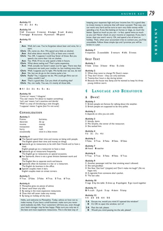 A N S W E R K E Y
ANSWERS
79
Activity 7
1 expenses 2 unavailable 3 venture 4 bills 5 invest
SELF TEST
Activity 1
1 little 2 less 3 fewer 4 few 5 a little
Activity 2
1 When they came to change Mr Davis’s meter.
2 They don’t know – they can only estimate.
3 Twenty-four hours a day during winter.
4 Because the house was damp and he wanted to keep his three
young children warm.
4 LANGUAGE AND BEHAVIOUR
A D**N!
Activity 1
1 British people are famous for talking about the weather.
2 British people are supposed to be very polite.
Activity 2
It depends on who you are with.
Activity 3
1 bloody, damn
2 Mrs Smythe, the owner of the restaurant.
3 She sacked him.
Activity 4
1 b 2 c 3 a 4 d
Activity 5
1 False. 2 True. 3 False. 4 False. 5 False.
Activity 7
A friend B teacher
Activity 8
1 True. 2 True. 3 False. 4 False. 5 True.
Activity 9
1 Another passenger told her that smoking wasn’t allowed.
2 She said goodbye.
3 She likes ‘Get lost!’ (Lárgate) and ‘Don’t make me laugh!’ (No me
hagas reír).
4 A cigarette from someone else’s packet.
5 The last cake.
Activity 10
1 nags 2 lay the table 3 dress up 4 apologetic 5 go round together
Activity 11
B 1 crush 2 grub 3 cap 4 damn 5 lamp
Activity 13
1 A 2 B 3 B 4 A 5 B
Activity 13
1 b 2 c 3 d 4 a
Activity 14
1 bill 2 account 3 interest 4 budget 5 cash 6 salary
7 mortgage 8 insurance 9 premium 10 spend
Activity 15
A
B 1 f 2 d 3 b 4 e 5 c 6 a
Activity 16
‘Come on’ means’ ‘I disagree’.
‘You see’ means ‘I’m about to explain something’.
‘Let’s see’ means ‘Let’s examine and decide’.
‘Well’ is a way of introducing a new thought.
‘I suppose’ means ‘I agree (but I’m not sure)’.
CONSOLIDATION
Activity 3
FORMAL INFORMAL
decorate do up
income money
transaction deal
hurry rush
occasionally once in a blue moon
Activity 4
I The Spanish spend their time and money on being with people.
The English spend their time and money on things.
I Spaniards go to restaurants to be with their friends and to have a
meal.
English people go to a restaurant to have a meal.
I Spaniards go to restaurants frequently.
The English go to restaurants on special occasions.
I For Spaniards, there is not a great division between work and
leisure.
The English like to separate work and leisure.
I Spaniards often do business in a bar or a restaurant.
The English do business in the office.
I Spanish couples meet in bars.
English couples meet on street corners.
Activity 5
1 True. 2 False. 3 False. 4 True. 5 True. 6 True.
Activity 6
1 Moneyline gives six pieces of advice.
2 Never send them any bills.
3 By eating in the most expensive restaurants.
4 Ones that will never make any money.
5 By being on holiday all the time.
Ann Well, let’s see. You’ve forgotten about beer and wine, for a
start.
Chris Oh, come on, Ann. We spend very little on alcohol.
Ann And what about records, CDs; at least one a month.
Chris Yes, OK. I suppose I could buy fewer of those. But you
spend a lot more than I do on clothes.
Ann Yes. Well, I’ll try to only spend a little in future.
Chris What about eating out? That’s quite expensive.
Ann Well, actually we haven’t eaten out for ages. There was that
restaurant we took your mother to, but nothing since then.
Chris Well, I suppose you’re right. We hardly ever eat out, do we?
Ann No, but we do go to the cinema quite a lot.
Chris Really? Yes, I suppose we do. We could get films out on
video, couldn’t we?
Ann That’s a good idea. Can you think of anything else?
Chris No, not really. You see, it’s mainly all those bills.
keeping your expenses high and your income low. It’s a good idea
to invest money in ventures that will never succeed. That way, you
can work very hard and be sure to earn very little money while
spending a lot. If you like betting on horses or dogs, so much the
better. Spend as much as you can – in fact, spend twice as much
as you can! Never check on your income or expenses. If you don’t
know, then you won’t worry. Oh, and spend a lot of time on
holiday. Then, when your accountant tries to contact you, you’ll be
unavailable. Follow these simple tips and I promise you will be
broke in a year.
Hello, and welcome to Moneyline. Today, advice on how not to
make money. If you have a small business, make sure you never
send anybody any bills. Your customers will love you, even though
your bank manager may be less happy. Make sure you only eat in
the best and most expensive restaurants. This is the best way of
1 A Excuse me, would you mind if I opened the window?
B It’s OK to open the window, isn’t it?
2 A Pass the salt, please.
B Would you mind passing me the salt, please?
 