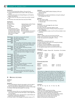 T H A T ’ S E N G L I S H !82
Activity 6
1 He was awarded a BAFTA (British Academy of Film and
Television Award).
2 No, he’s not.
3 Because she put up with his bad behaviour during the making of
Four Weddings and a Funeral.
Activity 7
B 1 Men kissing in public.
2 They greet each other warmly, by kissing.
3 They are cold.
Activity 9
1 He went to see a low-budget film with a friend.
2 It took him a month.
3 It took 21 days (21 consecutive nights) to make.
4 Scott Mosier, the producer, Miramax, friends and a group of
actors helped him.
5 They paid $700,000 to make it into 35 mm film and added a music
soundtrack.
Activity 10
1 True. 2 False: it cost a lot more than his first film.
3 False: he borrowed the money using credit cards. 4 True.
5 False: they improved the existing film. 6 True.
Activity 11
1 Kevin Smith is twenty-four years old.
2 He got the idea to make a film on his twenty-first birthday.
3 Clerks cost $27,575 to make.
4 Miramax contributed $700,000 to improve the film.
5 The film was shot in twenty-one consecutive nights.
6 Only eighteen people came to see the film the first time.
Activity 12
1 screenplay 2 budget 3 feature film 4 soundtrack 5 on location
Activity 13
B the church the train eat it phone me
take this a mouse help him buy them
drink this cut this drink it read it
in case a car leave it
the kid tell him
CONSOLIDATION
Activity 1
Buñuel 1, 6, 9, 11 Welles 3, 5, 10, 14
Bergman 2, 8, 12, 13 Fellini 4, 7, 15, 16
Activity 2
Buñuel
Activity 5
1 b 2 d 3 h 4 g 5 a 6 c 7 f 8 e 9 j 10 i
Activity 6
Suggested answers
Thrillers are violent, exciting and terrifying.
Horror films are terrifying, disgusting, exciting and violent.
Comedies are hysterical, hilarious and exhilarating.
War films are violent, noisy, exciting, moving, sad and realistic.
Action adventures are exciting, noisy and exhilarating.
Sexual dramas are erotic, sexy, sad and moving.
Biopics are informative and interesting, etc.
Activity 16
1 The man who directed Eyes Without a Face was French.
2 The film (which) Ricardo Larrain made in 1991 was called La
Frontera.
3 The famous film which starred Ingrid Bergman and Humphrey
Bogart was Casablanca.
4 The film which has made more money than any other is Jurassic
Park.
5 The director who made Citizen Kane was Orson Welles.
Activity 18
Jack’s answers
1 Once a month. 6 James Stewart and Kim Novak.
2 Thrillers. 7 By Alfred Hitchcock.
3 The suspense. 8 In San Francisco.
4 Vertigo. 9 In 1958.
5 An ex-policeman who is 10 James Stewart.
hired by his friend to follow 11 In the cinema.
his wife, and then he falls in 12 On the television, the sound is
love with her. But it’s really no good and the picture is
about his fear of heights, small.
his vertigo.
B MOVING PICTURES
Activity 1
France.
Activity 4
1 The Lumière Brothers allowed many people to see the image at
the same time; Edison’s image could only be seen in a box.
2 They are empty because everybody goes to see the moving images.
3 He doesn’t think they will be popular for very long.
Activity 5
1 He thinks American films are more polished because they have
more money to spend and they take longer to make. English films
are a bit amateur.
2 He prefers European films, especially French, modern British and
Spanish films, particularly by Almodóvar.
3 He reads reviews in the newspaper and watches reviews on TV.
Interviewer How often do you go to the cinema?
Jack Oh, about once a month.
Interviewer What kind of films do you like?
Jack Oh, all kinds.
Interviewer Why?
Jack I like serious films and I also like comedies, as long as
they are well made. I suppose I like thrillers most of
all. I love the suspense. I’m a big fan of Hitchcock.
Interviewer What is your favourite film?
Jack Oh, Vertigo, definitely. Hitchcock at his best.
Interviewer What is it about?
Jack It’s about an ex-policeman who is hired by his friend
to follow his wife, and then he falls in love with her.
But it’s really about his fear of heights, his vertigo.
Terrific.
Interviewer Who’s in it?
Jack James Stewart and Kim Novak.
Interviewer Who was it directed by?
Jack Alfred Hitchcock, the master.
Interviewer Where was it made?
Jack In San Francisco.
Interviewer When was it made?
Jack In 1958, I think.
Interviewer Who is your favourite film actor or actress?
Jack I think James Stewart is brilliant.
Interviewer Do you prefer to watch films at home or in the
cinema?
Jack Oh, in the cinema, definitely.
Interviewer Why?
Jack Oh, because you lose a lot of the film if you see
them on the television. The sound is no good and
the picture is small.
He was born in a village and he did all sorts of things before he
became a film director. He was good at music and singing when he
was young and he was very interested in art. He was friendly with
modern artists, even made a film with one of them. Sports too; he
loved sports; I think he boxed for a time, and became very good at
it. But his real love was film making. He made a lot of films in
Mexico, I think. But he became most famous in his later years. I
think he even won an Oscar for one film, what was it now – oh,
yes, The Discreet Charm of the Bourgeoisie, I think. Very good film;
very strange.
 