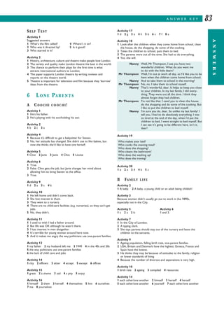 A N S W E R K E Y
ANSWERS
83
SELF TEST
Activity 1
Suggested answers
1 What’s the film called? 4 Where’s it on?
2 Who was it directed by? 5 Is it good?
3 Who starred in it?
Activity 2
1 History, architecture, culture and theatre make people love London.
2 The variety and quality make London theatre the best in the world.
3 The chance to perform their plays for the first time is what
attracts international authors to London.
4 The paper supports London theatre by writing reviews and
reports on the theatre world.
5 Theatre is important for television and film because they ‘borrow’
ideas from the theatre.
6 LONE PARENTS
A COOCHI COOCHI!
Activity 1
1 He’s his father.
2 He’s playing with his son/holding his son.
Activity 2
1 b 2 c 3 a
Activity 4
1 Because it’s difficult to get a babysitter for Steven.
2 No, her attitude has changed. She didn’t use to like babies, but
now she thinks she’d like to have one herself.
Activity 5
1 Clive 2 Janie 3 Janie 4 Clive 5 Louise
Activity 6
1 True.
2 False: Clive gets the job, but Janie changes her mind about
allowing him to bring Steven to the office.
3 True.
Activity 9
1 d 2 a 3 c 4 b
Activity 10
1 He left home and didn’t come back.
2 She lost interest in them.
3 They went to a nursery.
4 There are no child-care facilities (e.g. nurseries), so they can’t get
jobs.
5 No, they didn’t.
Activity 11
1 I used to wish I had a father around.
2 But life was OK although he wasn’t there.
3 I lost interest in men altogether.
4 It’s terrible for young women around here now.
5 And it makes me angry the way politicians use one-parent families.
Activity 12
1 my father 2 my husband left me 3 1949 4 in the 40s and 50s
5 the way politicians use one-parent families
6 the lack of child care and jobs
Activity 14
1 city 2 officers 3 sitter 4 accept 5 except 6 offices
Activity 15
1 great 2 a shame 3 sad 4 a pity 5 enjoy
Activity 16
1 himself 2 them 3 herself 4 themselves 5 him 6 ourselves
7 me 8 yourselves
Activity 17
1 d 2 g 3 e 4 h 5 b 6 c 7 f 8 a
Activity 18
1 Look after the children when they come home from school, clean
the house, do the shopping, do some of the cooking.
2 Takes the children to school, puts them to bed.
3 The parents were out all the time. She had to do everything.
4 Yes, she will.
Activity 19
Activity 20
1 e 2 a 3 d 4 b 5 c
B FAMILY LIFE
Activity 2
1 A baby. 2 A baby, a young child or an adult being childish!
Activity 3
Because women didn’t usually go out to work in the 1890s,
especially not in the City.
Activity 5 Activity 6
1 c 2 a 3 b 1 and 3.
Activity 7
1 In the City of London.
2 A typing clerk.
3 She says parents should stay out of the nursery and leave the
children to the servants.
Activity 9
1 Ageing population, falling birth rate, one-parent families.
2 USA, Britain and Denmark have the highest; Greece, France and
Spain have the lowest.
3 He thinks they may be because of attitudes to the family, religion
or lower standards of living.
4 Because the number of divorces and separations is very high.
Activity 10
1 birth rate 2 ageing 3 compiled 4 resources
Activity 14
1 each other/one another 2 himself 3 herself 4 herself
5 each other/one another 6 yourself 7 each other/one another
Nanny Well, Mr Thompson, I see you have two
wonderful children. What do you want me
to do with the little dears?
Mr Thompson Well, I’m out at work all day, so I’d like you to be
here when the children come home from school.
Nanny And to take them to school in the morning?
Mr Thompson No, no. I take them to school myself.
Nanny That’s wonderful, dear. It helps to keep you close
to your children. In my last family, I did every-
thing. They were out all the time. I think they
almost forgot they had children.
Mr Thompson I’m not like that. I need you to clean the house,
do the shopping and do some of the cooking. But
I like to put the children to bed myself.
Nanny I’m sure you do, dear. So unlike my last family! I
tell you, I had to do absolutely everything. I was
so tired at the end of the day, when I’d put the
children to bed, I went straight to bed myself. But
I can see it’s going to be different here, isn’t it,
dear?
Who makes your bed?
Who cooks the evening meal?
Who does the shopping?
Who cleans the bathroom?
Who does the washing up?
Who does the ironing?
 