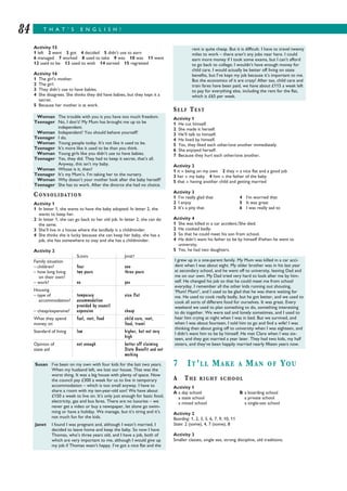 T H A T ’ S E N G L I S H !84
Activity 15
1 left 2 went 3 got 4 decided 5 didn’t use to earn
6 managed 7 worked 8 used to take 9 was 10 was 11 went
12 used to be 13 used to wish 14 earned 15 regretted
Activity 16
1 The girl’s mother.
2 The girl.
3 They didn’t use to have babies.
4 She disagrees. She thinks they did have babies, but they kept it a
secret.
5 Because her mother is at work.
CONSOLIDATION
Activity 1
1 In letter 1, she wants to have the baby adopted. In letter 2, she
wants to keep her.
2 In letter 1, she can go back to her old job. In letter 2, she can do
the same.
3 She’ll live in a house where the landlady is a childminder.
4 She thinks she is lucky because she can keep her baby, she has a
job, she has somewhere to stay and she has a childminder.
Activity 2
SUSAN JANET
Family situation
– children? four one
– how long living two years three years
on their own?
– work? no yes
Housing
– type of temporary nice flat
accommodation? accommodation
provided by council
– cheap/expensive? expensive cheap
What they spend fuel, rent, food child care, rent,
money on food, travel
Standard of living low higher, but not very
high
Opinion of not enough better off claiming
state aid State Benefit and not
working
SELF TEST
Activity 1
1 He cut himself.
2 She made it herself.
3 He’ll talk to himself.
4 He lived by himself.
5 Yes, they liked each other/one another immediately.
6 She enjoyed herself.
7 Because they hurt each other/one another.
Activity 2
1 it = being on my own 2 they = a nice flat and a good job
3 her = my baby 4 him = the father of the baby
5 that = having another child and getting married
Activity 3
1 I’m really glad that 4 I’m worried that
2 I enjoy 5 It was great
3 It’s a pity that 6 I was really sad to
Activity 4
1 She was killed in a car accident./She died.
2 He cooked badly.
3 So that he could meet his son from school.
4 He didn’t want his father to be by himself if/when he went to
university.
5 Yes, he had two daughters.
7 IT’LL MAKE A MAN OF YOU
A THE RIGHT SCHOOL
Activity 1
A a day school B a boarding school
a state school a private school
a mixed school a single-sex school
Activity 2
Boarding: 1, 2, 3, 5, 6, 7, 9, 10, 11
State: 2 (some), 4, 7 (some), 8
Activity 3
Smaller classes, single sex, strong discipline, old traditions.
Woman The trouble with you is you have too much freedom.
Teenager No, I don’t! My Mum has brought me up to be
independent.
Woman Independent! You should behave yourself!
Teenager I do.
Woman Young people today. It’s not like it used to be.
Teenager It’s more like it used to be than you think.
Woman Young girls like you didn’t use to have babies.
Teenager Yes, they did. They had to keep it secret, that’s all.
Anyway, this isn’t my baby.
Woman Whose is it, then?
Teenager It’s my Mum’s. I’m taking her to the nursery.
Woman Why doesn’t your mother look after the baby herself?
Teenager She has to work. After the divorce she had no choice.
Susan I’ve been on my own with four kids for the last two years.
When my husband left, we lost our house. That was the
worst thing. It was a big house with plenty of space. Now
the council pay £300 a week for us to live in temporary
accommodation – which is too small anyway. I have to
share a room with my ten-year-old son! We have about
£150 a week to live on. It’s only just enough for basic food,
electricity, gas and bus fares. There are no luxuries – we
never get a video or buy a newspaper, let alone go swim-
ming or have a holiday. We manage, but it’s tiring and it’s
not much fun for the kids.
Janet I found I was pregnant and, although I wasn’t married, I
decided to leave home and keep the baby. So now I have
Thomas, who’s three years old, and I have a job, both of
which are very important to me, although I would give up
my job if Thomas wasn’t happy. I’ve got a nice flat and the
I grew up in a one-parent family. My Mum was killed in a car acci-
dent when I was about eight. My older brother was in his last year
at secondary school, and he went off to university, leaving Dad and
me on our own. My Dad tried very hard to look after me by him-
self. He changed his job so that he could meet me from school
everyday. I remember all the other kids running out shouting,
‘Mum! Mum!’, and I used to be glad that he was there waiting for
me. He used to cook really badly, but he got better, and we used to
cook all sorts of different food for ourselves. It was great. Every
weekend we used to plan something to do, something interesting
to do together. We were sad and lonely sometimes, and I used to
hear him crying at night when I was in bed. But we survived, and
when I was about fourteen, I told him to go and find a wife! I was
thinking then about going off to university when I was eighteen, and
I didn’t want him to be by himself. He met Clare when I was six-
teen, and they got married a year later. They had two kids, my half
sisters, and they’ve been happily married nearly fifteen years now.
rent is quite cheap. But it is difficult. I have to travel twenty
miles to work – there aren’t any jobs near here. I could
earn more money if I took some exams, but I can’t afford
to go back to college; I wouldn’t have enough money for
child care. I would actually be better off living on state
benefits, but I’ve kept my job because it’s important to me.
But the economics of it are crazy! After tax, child care and
train fares have been paid, we have about £115 a week left
to pay for everything else, including the rent for the flat,
which is £65 per week.
 