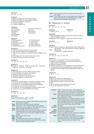 A N S W E R K E Y
ANSWERS
85
Activity 4
1 b 2 d 3 c 4 a
Activity 5
1 Because he played too many computer games.
2 Because she wants him to get a better education.
3 There are only fifteen in each class.
4 He’ll learn discipline.
5 In order to frighten him.
Activity 6
SELBY COLLEGE STANFORD COMPREHENSIVE
extra homework near home
small classes girls and boys
only boys not expensive
strong discipline
lots of sport
Activity 9
1 Non-compulsory 6 Grammar school
2 University 7 Junior school
3 Secondary education 8 Infant school
4 Compulsory 9 Non-compulsory
5 Comprehensive school 10 Nursery education
Activity 10
1 They have to go to school for ten years (6–16).
2 They can take GCSEs at 16 and A levels at 18.
3 They can go to university, to a Further Education College or into
a job.
4 The average university course is three or four years.
5 Grammar schools can select their students.
Activity 11
1 c 2 d 3 e 4 f 5 b 6 a
Activity 12
B 1 seed (L) 2 half (R) 3 four (L) 4 search (R) 5 spate (R)
6 bean (L) 7 greed (L) 8 cart (R)
Activity 13
1 Mary asked Tom to pick the children up from school.
2 Karen told Mike not to play on his computer.
3 His father told him to stay at home.
4 His mother asked him to do the washing up.
5 Her father asked her to wash the car.
Activity 14
1 Mr Johnson told Jill’s mother to send Jill to a single-sex school.
2 He told her not to send Jill to a co-educational school.
3 He told her to send an application form to the headteacher.
4 He asked her to go and see the headteacher.
5 He asked her to send an application to another school as well.
6 He told her not to say she has/had a lot of money.
Activity 15
1 c 2 d 3 a 4 e 5 b
Activity 16
1 False: they are private. 2 True. 3 True.
4 False: they didn’t pay anything. 5 True.
B PROBLEMS AT SCHOOL
Activity 2
1 e 2 b 3 a 4 c 5 f 6 d
Activity 3 Activity 4
1 In Britain, it’s 16. 1, 3, 5
Activity 5
1 Some working-class parents, because they would not be able to
send their children to work.
2 Because she went cycling on a Sunday and showed her ankles.
Activity 6 Activity 8
4 6 1 2 3 5 3
Activity 9
CHILDREN Good: co-operative, self-disciplined, orderly, well-behaved
Bad: difficult, rude, unruly behaviour, disruptive, aggressive
PARENTS Strong: strict
Weak: lenient, indulgent, permissive
Activity 10
1 e 2 g 3 f 4 a 5 c 6 d 7 b
Activity 11
1 To put him in a bad school. This was not a good solution.
2 Because he and his wife were strict with him and they have a
daughter who is well-behaved.
3 Help with bringing up children.
4 Children of parents who are sometimes strict and sometimes not.
5 To train parents before their children get to school; to avoid
punishment and encourage understanding between children and
parents.
Activity 14
6 2 4 1 3 5
Activity 15
1 Because it’s unnatural to separate them.
2 Because the girls can get on with their work.
3 Girls and boys learning to live with each other.
4 Girls’.
5 No. He wasted his time and didn’t do any work.
6 He was not prepared for the world.
John Did you know that, in Britain, public schools are private and
state schools are public?
Mary What did you say? Public schools are private?
John That’s right. In the nineteenth century, lots of children
couldn’t get a proper education. Many didn’t go to school.
Mary Really? I thought everybody went to school.
John Only the families with money sent their children to private
schools. But there were a few of these private schools
which accepted some of the cleverer children from poor
families.
Mary And they didn’t have to pay?
John That’s right.
Mary I still don’t understand why they’re called ‘public’.
John Because although the schools were private, they accepted
some members of the general public.
Mary Oh, I see. There are some very famous public schools,
aren’t there?
John Oh, yes. Eton and Harrow are the best known. People who
went to these schools are called Old Etonians or Old
Harrovians. It’s like being in a special club.
Andrew Well, I’m afraid I don’t agree. Girls and boys are
going to grow into men and women. Why keep them
separate at the most important time of their lives?
Beth I agree with the idea, but the fact is that girls do bet-
ter at single-sex schools, so why hold them back if
they can get better results?
Andrew I think the point you’re missing is that there is more
to life than getting good results. Separating girls and
boys at this age is unnatural and I think it can damage
their social development. They may get good results
but they miss a lot of other important things.
Beth Like what?
Andrew Like learning to live with each other. Like learning to
understand each other, and so on.
Beth But they can do that out of school.
Andrew I think you’re missing the point.
Interviewer I’d like to ask Beth if she also recommends single-sex
boys’ schools for the same reasons.
Beth Well, I certainly think it’s better for boys to have
girls around, because of their influence on behaviour
and because they mature earlier. But I don’t think
there is anything wrong with single-sex boys’
schools.  
 