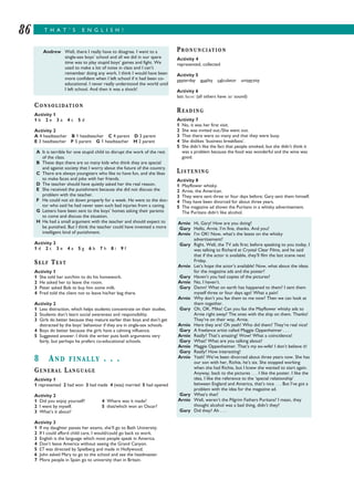 T H A T ’ S E N G L I S H !86
CONSOLIDATION
Activity 1
1 b 2 e 3 a 4 c 5 d
Activity 2
A 4 headteacher B 1 headteacher C 4 parent D 3 parent
E 3 headteacher F 5 parent G 1 headteacher H 2 parent
Activity 3
1 d 2 c 3 e 4 a 5 g 6 b 7 h 8 i 9 f
SELF TEST
Activity 1
1 She told her son/him to do his homework.
2 He asked her to leave the room.
3 Peter asked Bob to buy him some milk.
4 Fred told the client not to leave his/her bag there.
Activity 2
1 Less distraction, which helps students concentrate on their studies.
2 Students don’t learn social awareness and responsibility.
3 Girls do better because they mature earlier than boys and don’t get
distracted by the boys’ behaviour if they are in single-sex schools.
4 Boys do better because the girls have a calming influence.
5 Suggested answer: I think the writer puts both arguments very
fairly, but perhaps he prefers co-educational schools.
8 AND FINALLY . . .
GENERAL LANGUAGE
Activity 1
1 represented 2 had won 3 had made 4 (was) married 5 had opened
Activity 2
1 Did you enjoy yourself? 4 Where was it made?
2 I went by myself. 5 that/which won an Oscar?
3 What’s it about?
Activity 3
1 If my daughter passes her exams, she’ll go to Bath University.
2 If I could afford child care, I would/could go back to work.
3 English is the language which most people speak in America.
4 Don’t leave America without seeing the Grand Canyon.
5 ET was directed by Spielberg and made in Hollywood.
6 John asked Mary to go to the school and see the headmaster.
7 More people in Spain go to university than in Britain.
PRONUNCIATION
Activity 4
represented, collected
Activity 5
yesterday quality calculator university
Activity 6
last /lǡ st/ (all others have / / sound)
READING
Activity 7
1 No, it was her first visit.
2 She was invited out./She went out.
3 That there were so many and that they were busy.
4 She dislikes ‘business breakfasts’.
5 She didn’t like the fact that people smoked, but she didn’t think it
was a problem because the food was wonderful and the wine was
good.
LISTENING
Activity 8
1 Mayflower whisky.
2 Arnie, the American.
3 They were sent three or four days before; Gary sent them himself.
4 They have been divorced for about three years.
5 The magazine ad shows the Puritans in a whisky advertisement.
The Puritans didn’t like alcohol.
A It is terrible for one stupid child to disrupt the work of the rest
of the class.
B These days there are so many kids who think they are special
and against society that I worry about the future of the country.
C There are always youngsters who like to have fun, and she likes
to make faces and joke with her friends.
D The teacher should have quietly asked her the real reason.
E She received the punishment because she did not discuss the
problem with the teacher.
F He could not sit down properly for a week. He went to the doc-
tor who said he had never seen such bad injuries from a caning.
G Letters have been sent to the boys’ homes asking their parents
to come and discuss the situation.
H He had a small argument with the teacher and should expect to
be punished. But I think the teacher could have invented a more
intelligent kind of punishment.
Arnie Hi, Gary! How are you doing?
Gary Hello, Arnie. I’m fine, thanks. And you?
Arnie I’m OK! Now, what’s the latest on the whisky
advertisement?
Gary Right. Well, the TV ads first; before speaking to you today, I
was talking to Richard at Crystal Clear Films, and he said
that if the actor is available, they’ll film the last scene next
Friday.
Arnie Let’s hope the actor’s available! Now, what about the ideas
for the magazine ads and the poster?
Gary Haven’t you had copies of the pictures?
Arnie No, I haven’t.
Gary Damn! What on earth has happened to them? I sent them
myself three or four days ago! What a pain!
Arnie Why don’t you fax them to me now? Then we can look at
them together.
Gary Oh, OK. Mike! Can you fax the Mayflower whisky ads to
Arnie right away? The ones with the ship on them. Thanks!
They’re on their way, Arnie.
Arnie Here they are! Oh yeah! Who did them? They’re real nice!
Gary A freelance artist called Maggie Oppenheimer . . .
Arnie Really? That’s amazing! Wow! What a coincidence!
Gary What? What are you talking about?
Arnie Maggie Oppenheimer. That’s my ex-wife! I don’t believe it!
Gary Really? How interesting!
Arnie Yeah! We’ve been divorced about three years now. She has
our son with her, Richie, he’s six. She stopped working
when she had Richie, but I knew she wanted to start again.
Anyway, back to the pictures . . . I like the poster. I like the
idea. I like the reference to the ‘special relationship’
between England and America, that’s nice . . . But I’ve got a
problem with the idea for the magazine ad.
Gary What’s that?
Arnie Well, weren’t the Pilgrim Fathers Puritans? I mean, they
thought alcohol was a bad thing, didn’t they?
Gary Did they? Ah . . .
Andrew Well, there I really have to disagree. I went to a
single-sex boys’ school and all we did in our spare
time was to play stupid boys’ games and fight. We
used to make a lot of noise in class and I can’t
remember doing any work. I think I would have been
more confident when I left school if it had been co-
educational. I never really understood the world until
I left school. And then it was a shock!
 