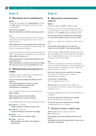 T H A T ’ S E N G L I S H !88
UNIT 2
4 PRETÉRITO PLUSCUAMPERFECTO
FORMA
El pretérito pluscuamperfecto (past perfect) se forma
con had seguido del participio de pasado del verbo
correspondiente.
She had met him before.
They had visited Paris on holiday twenty years earlier.
USO
Se utiliza el pretérito pluscuamperfecto para referirse a
una acción que había sucedido antes de otra acción
también pasada.
When I phoned him, he had already heard the bad news.
(La acción de oír las malas noticias había sucedido antes
de que yo le llamara por teléfono.)
Con mucha frecuencia, el pretérito pluscuamperfecto se
utiliza con conjunciones temporales como, por ejemplo,
when, after, as soon as, etc.
When she got home, he had cleaned the kitchen and
cooked the dinner.
After they’d gone, we sat down and ate all the sweets!
We went out as soon as she had finished her work.
5 PREPOSICIONES SEGUIDAS DE UN
VERBO
En inglés, cuando una preposición va seguida de un
verbo, éste adquiere la forma -ing.
You can improve your English by talking to native
speakers.
He’s always talking about moving to Canada.
I’ve always dreamed of directing a film.
I look forward to meeting her.
En otros módulos, habíamos visto las preposiciones
after y before.
After having a shower, he had breakfast.
Before getting home, he went to the pub.
En este módulo hemos visto cuatro preposiciones nuevas.
I instead of en lugar de
Instead of going to the park, he went home.
I in spite of a pesar de
In spite of being poor, they seem very happy.
I without sin
He borrowed my car without asking!
I besides además de
Besides buying a new home, they bought an
expensive car.
UNIT 3
6 ORACIONES CONDICIONALES
(TIPO 2)
FORMA
if + pasado simple, would + infinitivo sin to
Es decir, el verbo de la oración introducida por if va
en pasado simple, mientras que el verbo de la oración
principal va con would seguido de infinitivo sin to.
If he won the prize, he would (he’d) be really happy.
If I were better qualified, I’d get a lot more money.
El orden no es importante. También se podría decir al
revés.
He would be really happy if he won the prize.
I’d get a lot more money if I were better qualified.
Fíjate en la forma were del último ejemplo. El pasado
del verbo to be en una oración condicional del segundo
tipo es siempre were, aunque a veces, en estilo muy
coloquial, se puede utilizar was.
USO
Se utiliza el segundo tipo de oraciones condicionales
cuando es bastante improbable, o incluso imposible, que
algo suceda. En otras palabras, para hacer conjeturas
sobre el presente o el futuro.
If she had a better job, she would be much happier.
(Pero no tiene un trabajo mejor y es bastante
improbable que lo consiga.)
If I were you, I’d study harder.
(Pero es imposible que yo sea tú.)
If I were you es una fórmula que se utiliza con
frecuencia para dar consejos y equivale a la expresión
castellana yo que tu . . .
Compara el primer tipo de oraciones condicionales con
el segundo.
If I see him tomorrow, I’ll give him the message.
(Es muy probable que lo vea mañana.)
If I saw him tomorrow, I’d give him the message.
(Es improbable que lo vea mañana.)
7 LITTLE/A LITTLE Y FEW/A FEW
A few significa algunos, aunque no muchos.
Few significa pocos.
A few people came to the meeting. (Not many, but
some.)
Few people came to the meeting. (Not as many as one
expected or would like.)
 