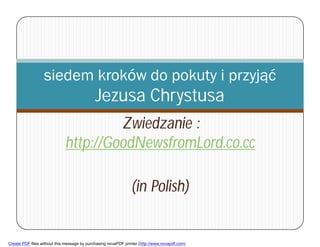 siedem kroków do pokuty i przyjąć
                                             Jezusa Chrystusa
                                      Zwiedzanie :
                             http://GoodNewsfromLord.co.cc

                                                               (in Polish)
        1



Create PDF files without this message by purchasing novaPDF printer (http://www.novapdf.com)
 