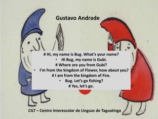 Gustavo Andrade
CILT – Centro Interescolar de Línguas de Taguatinga
# Hi, my name is Bug. What’s your name?
• Hi Bug, my name is Gubi.
# Where are you from Gubi?
• I’m from the kingdom of Flower, how about you?
# I am from the kingdom of Fire.
• Bug. Let’s go fishing?
# Yes, let’s go.
 