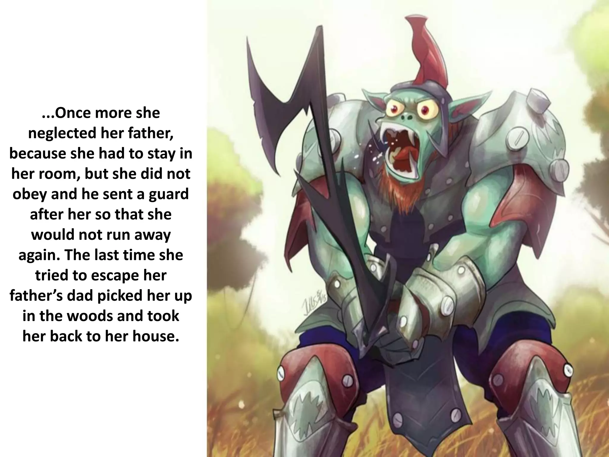 ...Once more she
neglected her father,
because she had to stay in
her room, but she did not
obey and he sent a guard
after her so that she
would not run away
again. The last time she
tried to escape her
father’s dad picked her up
in the woods and took
her back to her house.