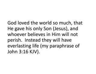 God loved the world so much, that
He gave his only Son (Jesus), and
whoever believes in Him will not
perish. Instead they will have
everlasting life (my paraphrase of
John 3:16 KJV).
 