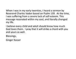 When I was in my early twenties, I heard a sermon by
Reverend Charles Vaden based on Psalm 139. At the time,
I was suffering from a severe lack of self-esteem. This
message resonated within my soul, and literally changed
my life.
I believe every child and adult should know how much
God loves them. I pray that it will strike a chord with you
and yours as well.
Blessings,
Ginger Kasser
 