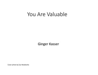 You Are Valuable
Ginger Kasser
Cover photo by Sue Newbanks
 