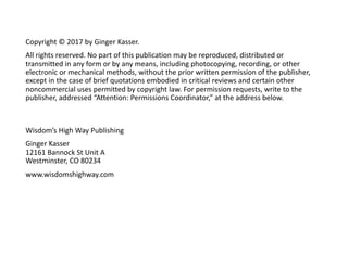 Copyright © 2017 by Ginger Kasser.
All rights reserved. No part of this publication may be reproduced, distributed or
transmitted in any form or by any means, including photocopying, recording, or other
electronic or mechanical methods, without the prior written permission of the publisher,
except in the case of brief quotations embodied in critical reviews and certain other
noncommercial uses permitted by copyright law. For permission requests, write to the
publisher, addressed “Attention: Permissions Coordinator,” at the address below.
Wisdom’s High Way Publishing
Ginger Kasser
12161 Bannock St Unit A
Westminster, CO 80234
www.wisdomshighway.com
 